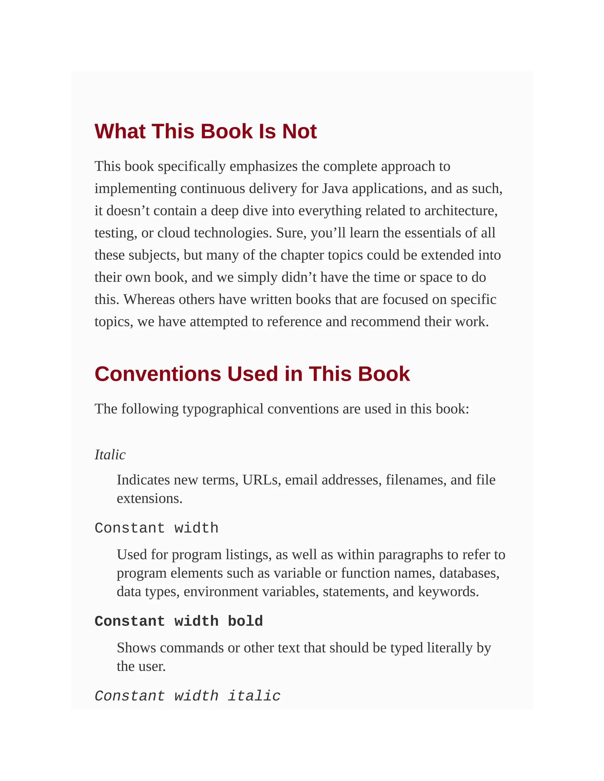 What This Book Is Not
This book specifically emphasizes the complete approach to
implementing continuous delivery for Java applications, and as such,
it doesn’t contain a deep dive into everything related to architecture,
testing, or cloud technologies. Sure, you’ll learn the essentials of all
these subjects, but many of the chapter topics could be extended into
their own book, and we simply didn’t have the time or space to do
this. Whereas others have written books that are focused on specific
topics, we have attempted to reference and recommend their work.
Conventions Used in This Book
The following typographical conventions are used in this book:
Italic
Indicates new terms, URLs, email addresses, filenames, and file
extensions.
Constant width
Used for program listings, as well as within paragraphs to refer to
program elements such as variable or function names, databases,
data types, environment variables, statements, and keywords.
Constant width bold
Shows commands or other text that should be typed literally by
the user.
Constant width italic
 