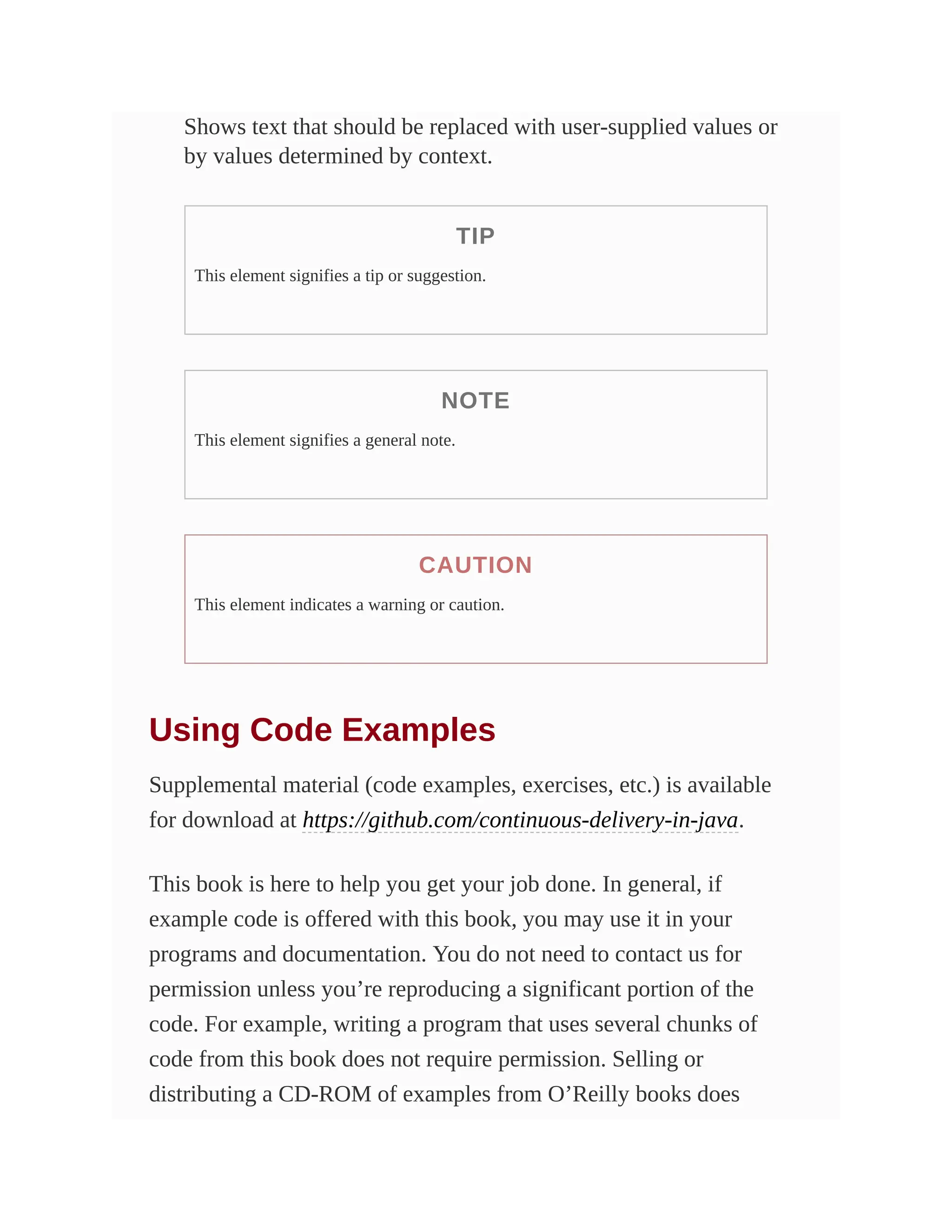 Shows text that should be replaced with user-supplied values or
by values determined by context.
TIP
This element signifies a tip or suggestion.
NOTE
This element signifies a general note.
CAUTION
This element indicates a warning or caution.
Using Code Examples
Supplemental material (code examples, exercises, etc.) is available
for download at https://github.com/continuous-delivery-in-java.
This book is here to help you get your job done. In general, if
example code is offered with this book, you may use it in your
programs and documentation. You do not need to contact us for
permission unless you’re reproducing a significant portion of the
code. For example, writing a program that uses several chunks of
code from this book does not require permission. Selling or
distributing a CD-ROM of examples from O’Reilly books does
 
