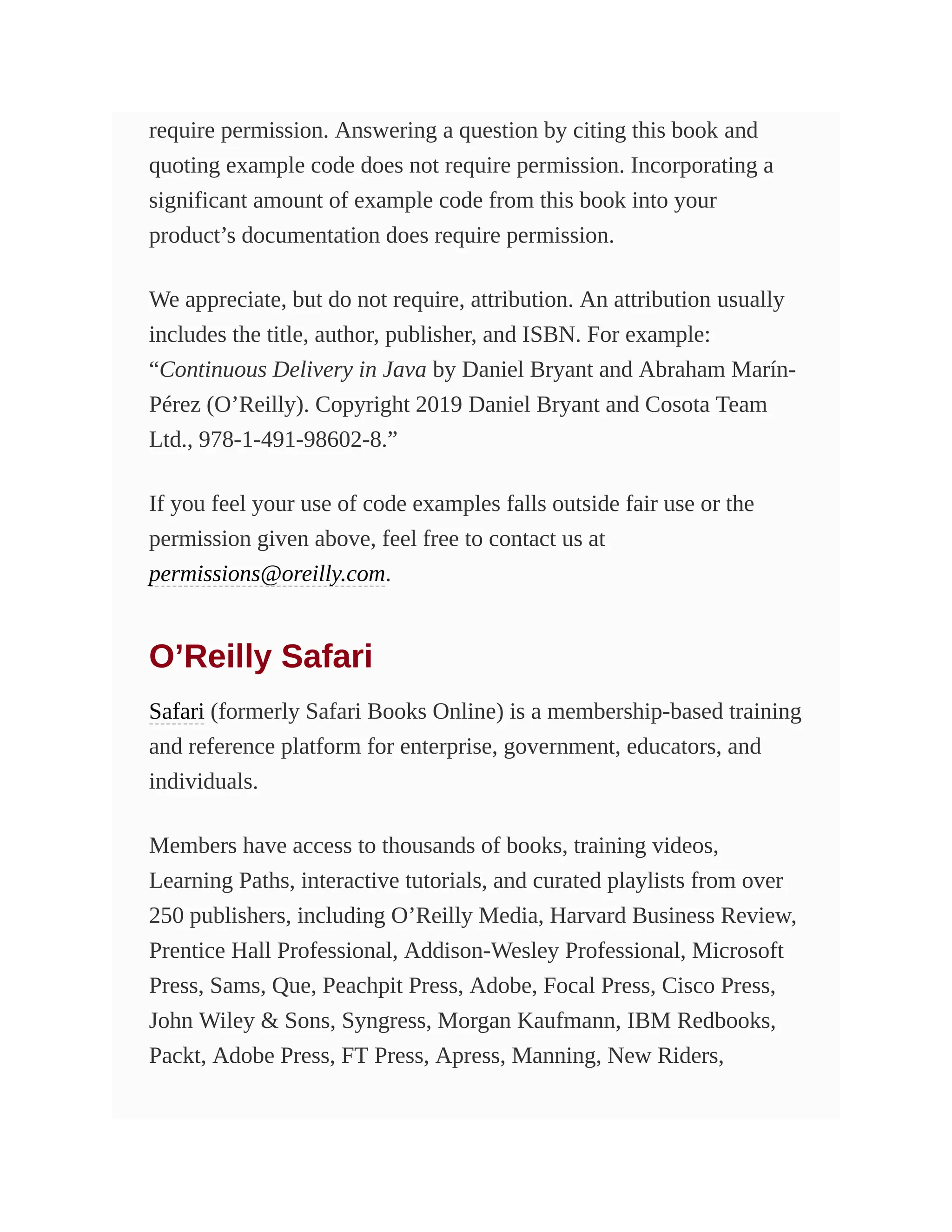 require permission. Answering a question by citing this book and
quoting example code does not require permission. Incorporating a
significant amount of example code from this book into your
product’s documentation does require permission.
We appreciate, but do not require, attribution. An attribution usually
includes the title, author, publisher, and ISBN. For example:
“Continuous Delivery in Java by Daniel Bryant and Abraham Marín-
Pérez (O’Reilly). Copyright 2019 Daniel Bryant and Cosota Team
Ltd., 978-1-491-98602-8.”
If you feel your use of code examples falls outside fair use or the
permission given above, feel free to contact us at
permissions@oreilly.com.
O’Reilly Safari
Safari (formerly Safari Books Online) is a membership-based training
and reference platform for enterprise, government, educators, and
individuals.
Members have access to thousands of books, training videos,
Learning Paths, interactive tutorials, and curated playlists from over
250 publishers, including O’Reilly Media, Harvard Business Review,
Prentice Hall Professional, Addison-Wesley Professional, Microsoft
Press, Sams, Que, Peachpit Press, Adobe, Focal Press, Cisco Press,
John Wiley & Sons, Syngress, Morgan Kaufmann, IBM Redbooks,
Packt, Adobe Press, FT Press, Apress, Manning, New Riders,
 