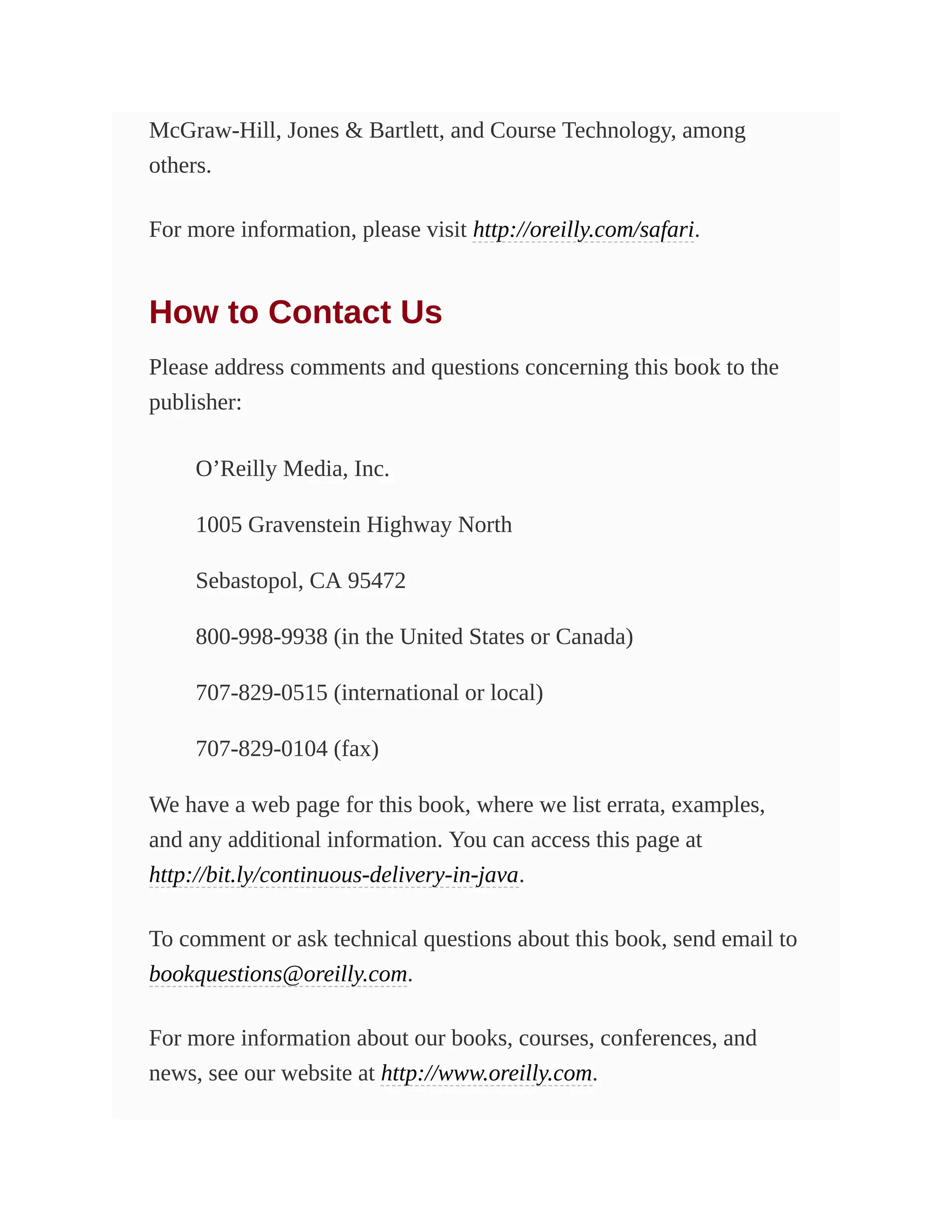 McGraw-Hill, Jones & Bartlett, and Course Technology, among
others.
For more information, please visit http://oreilly.com/safari.
How to Contact Us
Please address comments and questions concerning this book to the
publisher:
O’Reilly Media, Inc.
1005 Gravenstein Highway North
Sebastopol, CA 95472
800-998-9938 (in the United States or Canada)
707-829-0515 (international or local)
707-829-0104 (fax)
We have a web page for this book, where we list errata, examples,
and any additional information. You can access this page at
http://bit.ly/continuous-delivery-in-java.
To comment or ask technical questions about this book, send email to
bookquestions@oreilly.com.
For more information about our books, courses, conferences, and
news, see our website at http://www.oreilly.com.
 
