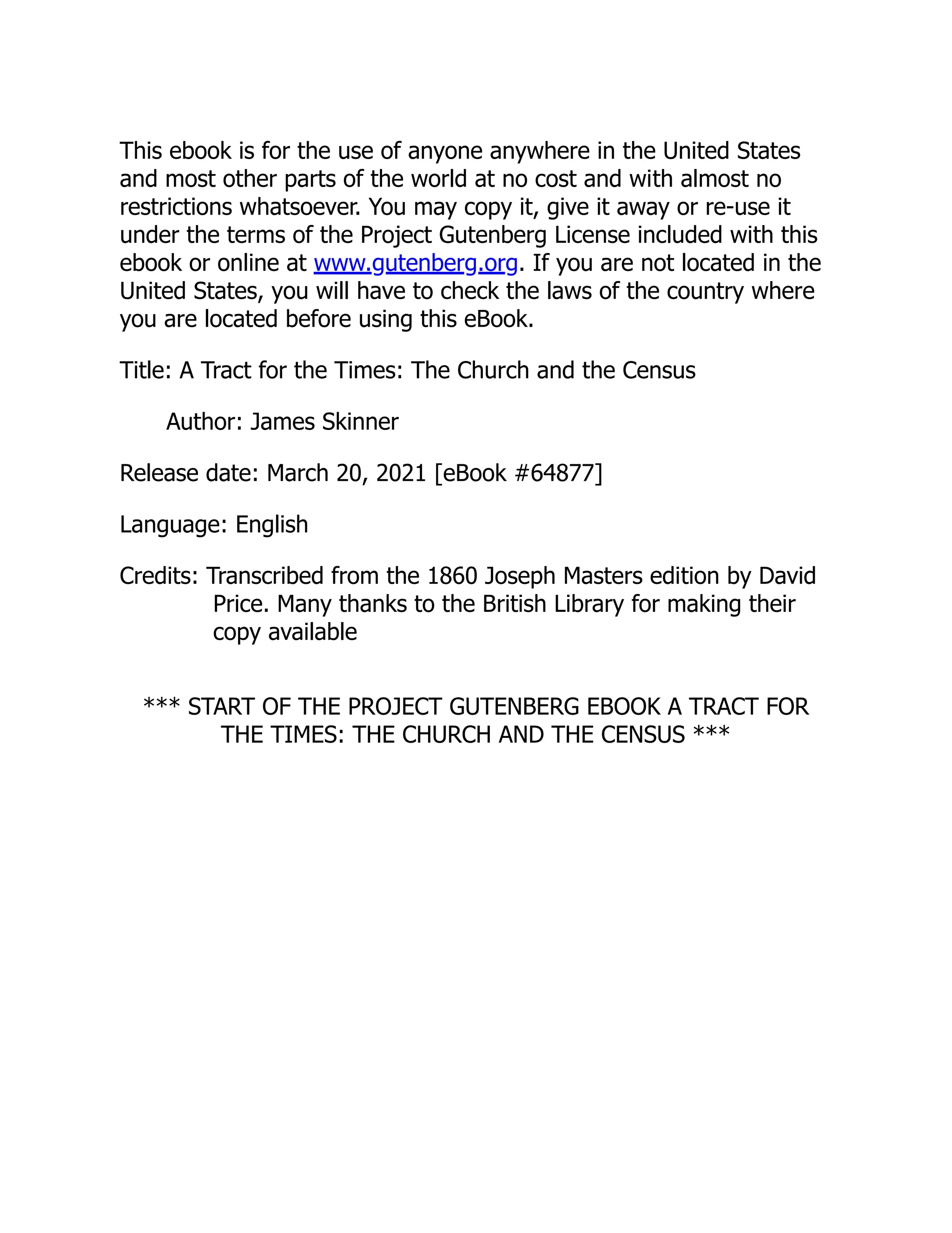 This ebook is for the use of anyone anywhere in the United States
and most other parts of the world at no cost and with almost no
restrictions whatsoever. You may copy it, give it away or re-use it
under the terms of the Project Gutenberg License included with this
ebook or online at www.gutenberg.org. If you are not located in the
United States, you will have to check the laws of the country where
you are located before using this eBook.
Title: A Tract for the Times: The Church and the Census
Author: James Skinner
Release date: March 20, 2021 [eBook #64877]
Language: English
Credits: Transcribed from the 1860 Joseph Masters edition by David
Price. Many thanks to the British Library for making their
copy available
*** START OF THE PROJECT GUTENBERG EBOOK A TRACT FOR
THE TIMES: THE CHURCH AND THE CENSUS ***
 