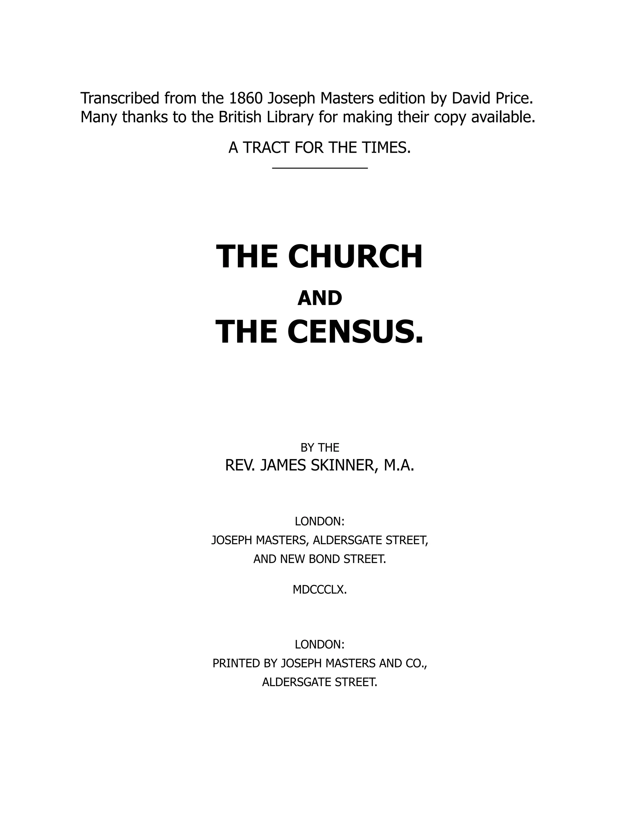 Transcribed from the 1860 Joseph Masters edition by David Price.
Many thanks to the British Library for making their copy available.
A TRACT FOR THE TIMES.
THE CHURCH
AND
THE CENSUS.
BY THE
REV. JAMES SKINNER, M.A.
LONDON:
JOSEPH MASTERS, ALDERSGATE STREET,
AND NEW BOND STREET.
MDCCCLX.
LONDON:
PRINTED BY JOSEPH MASTERS AND CO.,
ALDERSGATE STREET.
 