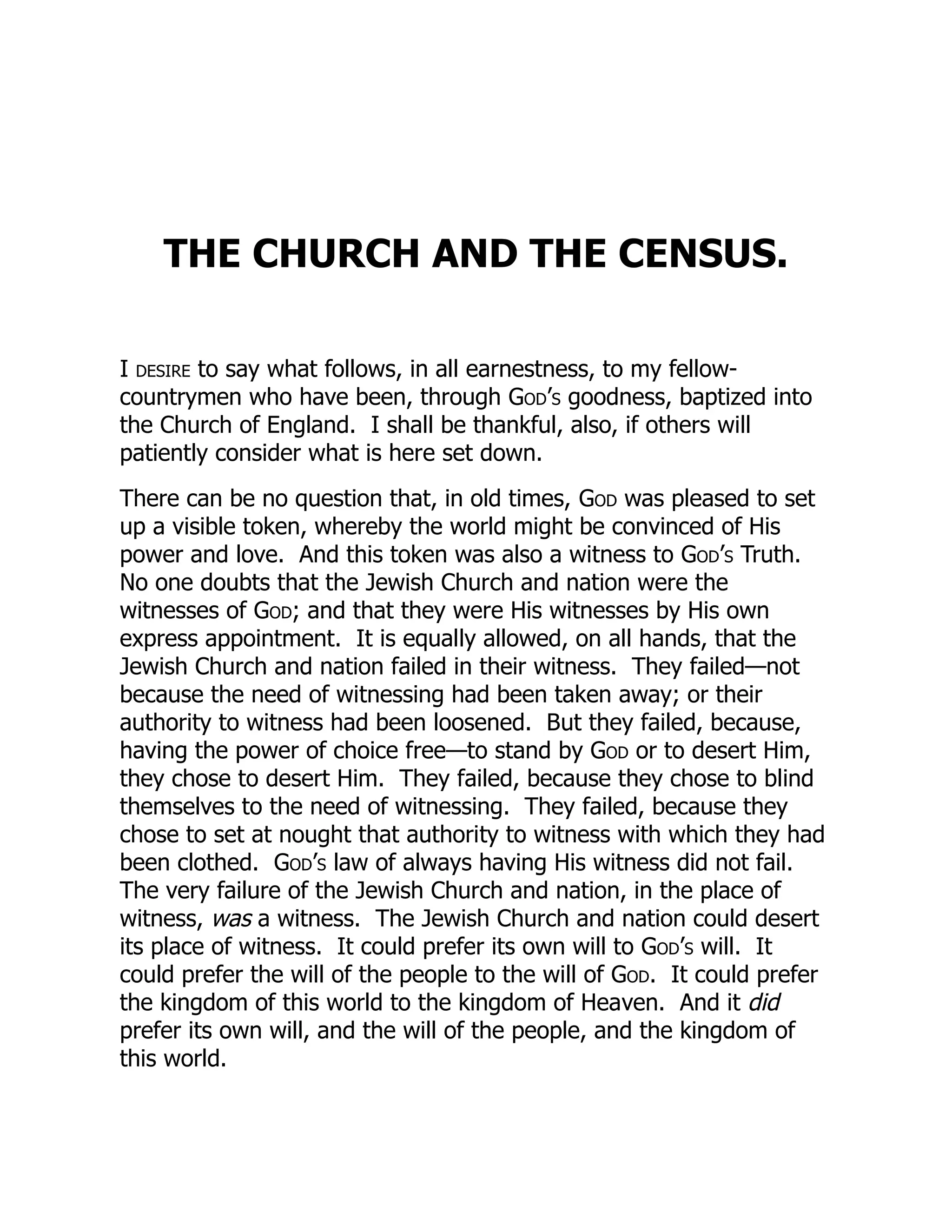 THE CHURCH AND THE CENSUS.
I desire to say what follows, in all earnestness, to my fellow-
countrymen who have been, through God’s goodness, baptized into
the Church of England. I shall be thankful, also, if others will
patiently consider what is here set down.
There can be no question that, in old times, God was pleased to set
up a visible token, whereby the world might be convinced of His
power and love. And this token was also a witness to God’s Truth.
No one doubts that the Jewish Church and nation were the
witnesses of God; and that they were His witnesses by His own
express appointment. It is equally allowed, on all hands, that the
Jewish Church and nation failed in their witness. They failed—not
because the need of witnessing had been taken away; or their
authority to witness had been loosened. But they failed, because,
having the power of choice free—to stand by God or to desert Him,
they chose to desert Him. They failed, because they chose to blind
themselves to the need of witnessing. They failed, because they
chose to set at nought that authority to witness with which they had
been clothed. God’s law of always having His witness did not fail.
The very failure of the Jewish Church and nation, in the place of
witness, was a witness. The Jewish Church and nation could desert
its place of witness. It could prefer its own will to God’s will. It
could prefer the will of the people to the will of God. It could prefer
the kingdom of this world to the kingdom of Heaven. And it did
prefer its own will, and the will of the people, and the kingdom of
this world.
 
