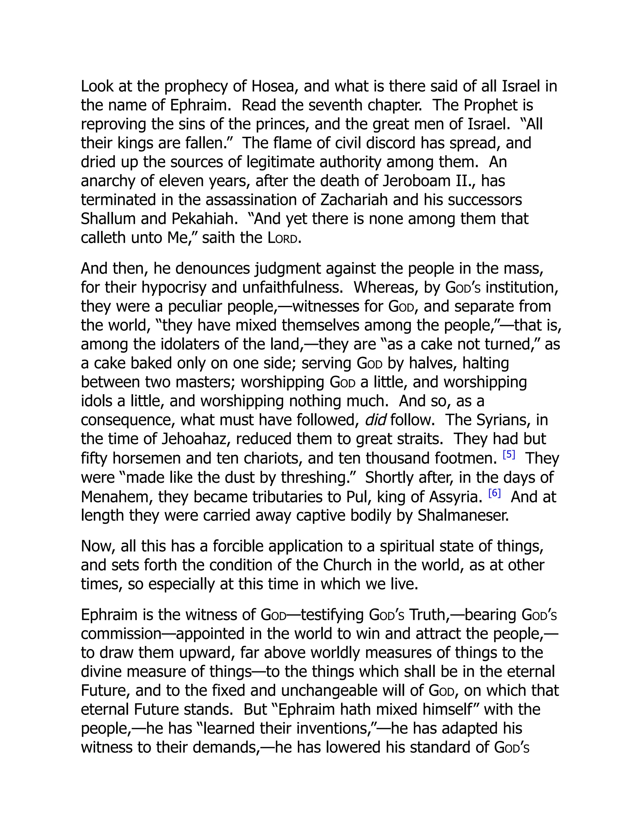 Look at the prophecy of Hosea, and what is there said of all Israel in
the name of Ephraim. Read the seventh chapter. The Prophet is
reproving the sins of the princes, and the great men of Israel. “All
their kings are fallen.” The flame of civil discord has spread, and
dried up the sources of legitimate authority among them. An
anarchy of eleven years, after the death of Jeroboam II., has
terminated in the assassination of Zachariah and his successors
Shallum and Pekahiah. “And yet there is none among them that
calleth unto Me,” saith the Lord.
And then, he denounces judgment against the people in the mass,
for their hypocrisy and unfaithfulness. Whereas, by God’s institution,
they were a peculiar people,—witnesses for God, and separate from
the world, “they have mixed themselves among the people,”—that is,
among the idolaters of the land,—they are “as a cake not turned,” as
a cake baked only on one side; serving God by halves, halting
between two masters; worshipping God a little, and worshipping
idols a little, and worshipping nothing much. And so, as a
consequence, what must have followed, did follow. The Syrians, in
the time of Jehoahaz, reduced them to great straits. They had but
fifty horsemen and ten chariots, and ten thousand footmen. [5]
They
were “made like the dust by threshing.” Shortly after, in the days of
Menahem, they became tributaries to Pul, king of Assyria. [6]
And at
length they were carried away captive bodily by Shalmaneser.
Now, all this has a forcible application to a spiritual state of things,
and sets forth the condition of the Church in the world, as at other
times, so especially at this time in which we live.
Ephraim is the witness of God—testifying God’s Truth,—bearing God’s
commission—appointed in the world to win and attract the people,—
to draw them upward, far above worldly measures of things to the
divine measure of things—to the things which shall be in the eternal
Future, and to the fixed and unchangeable will of God, on which that
eternal Future stands. But “Ephraim hath mixed himself” with the
people,—he has “learned their inventions,”—he has adapted his
witness to their demands,—he has lowered his standard of God’s
 