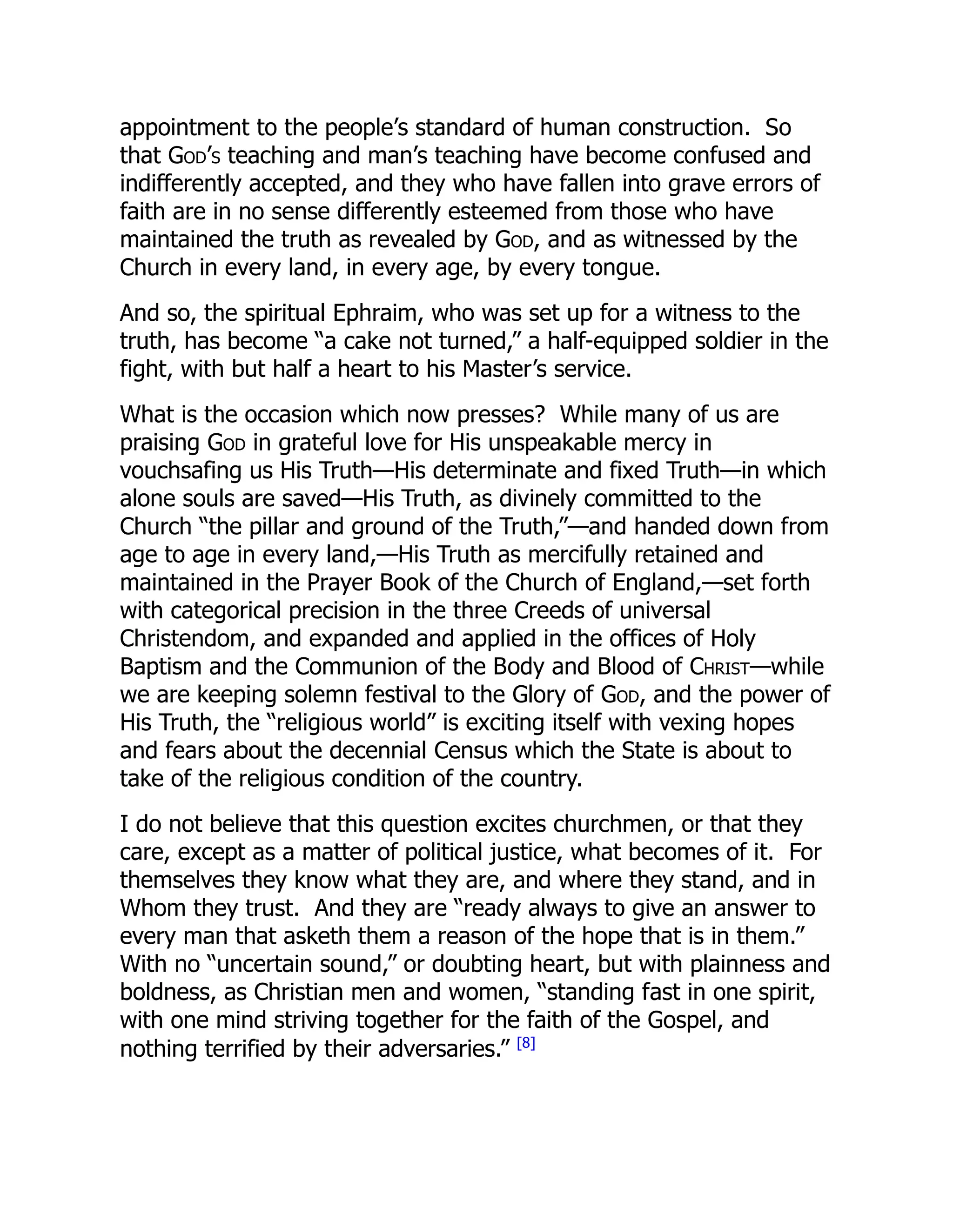 appointment to the people’s standard of human construction. So
that God’s teaching and man’s teaching have become confused and
indifferently accepted, and they who have fallen into grave errors of
faith are in no sense differently esteemed from those who have
maintained the truth as revealed by God, and as witnessed by the
Church in every land, in every age, by every tongue.
And so, the spiritual Ephraim, who was set up for a witness to the
truth, has become “a cake not turned,” a half-equipped soldier in the
fight, with but half a heart to his Master’s service.
What is the occasion which now presses? While many of us are
praising God in grateful love for His unspeakable mercy in
vouchsafing us His Truth—His determinate and fixed Truth—in which
alone souls are saved—His Truth, as divinely committed to the
Church “the pillar and ground of the Truth,”—and handed down from
age to age in every land,—His Truth as mercifully retained and
maintained in the Prayer Book of the Church of England,—set forth
with categorical precision in the three Creeds of universal
Christendom, and expanded and applied in the offices of Holy
Baptism and the Communion of the Body and Blood of Christ—while
we are keeping solemn festival to the Glory of God, and the power of
His Truth, the “religious world” is exciting itself with vexing hopes
and fears about the decennial Census which the State is about to
take of the religious condition of the country.
I do not believe that this question excites churchmen, or that they
care, except as a matter of political justice, what becomes of it. For
themselves they know what they are, and where they stand, and in
Whom they trust. And they are “ready always to give an answer to
every man that asketh them a reason of the hope that is in them.”
With no “uncertain sound,” or doubting heart, but with plainness and
boldness, as Christian men and women, “standing fast in one spirit,
with one mind striving together for the faith of the Gospel, and
nothing terrified by their adversaries.” [8]
 