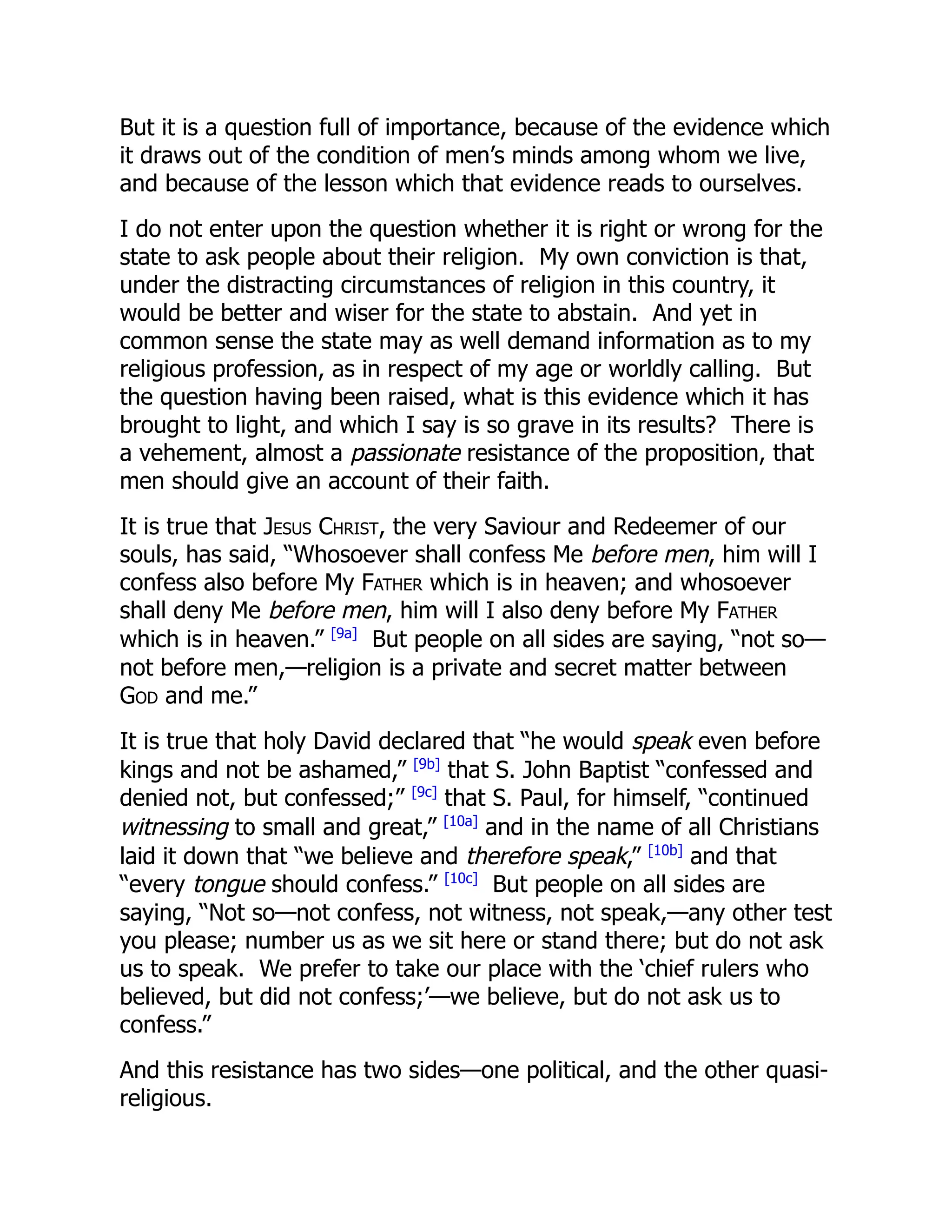 But it is a question full of importance, because of the evidence which
it draws out of the condition of men’s minds among whom we live,
and because of the lesson which that evidence reads to ourselves.
I do not enter upon the question whether it is right or wrong for the
state to ask people about their religion. My own conviction is that,
under the distracting circumstances of religion in this country, it
would be better and wiser for the state to abstain. And yet in
common sense the state may as well demand information as to my
religious profession, as in respect of my age or worldly calling. But
the question having been raised, what is this evidence which it has
brought to light, and which I say is so grave in its results? There is
a vehement, almost a passionate resistance of the proposition, that
men should give an account of their faith.
It is true that Jesus Christ, the very Saviour and Redeemer of our
souls, has said, “Whosoever shall confess Me before men, him will I
confess also before My Father which is in heaven; and whosoever
shall deny Me before men, him will I also deny before My Father
which is in heaven.” [9a]
But people on all sides are saying, “not so—
not before men,—religion is a private and secret matter between
God and me.”
It is true that holy David declared that “he would speak even before
kings and not be ashamed,” [9b]
that S. John Baptist “confessed and
denied not, but confessed;” [9c]
that S. Paul, for himself, “continued
witnessing to small and great,” [10a]
and in the name of all Christians
laid it down that “we believe and therefore speak,” [10b]
and that
“every tongue should confess.” [10c]
But people on all sides are
saying, “Not so—not confess, not witness, not speak,—any other test
you please; number us as we sit here or stand there; but do not ask
us to speak. We prefer to take our place with the ‘chief rulers who
believed, but did not confess;’—we believe, but do not ask us to
confess.”
And this resistance has two sides—one political, and the other quasi-
religious.
 
