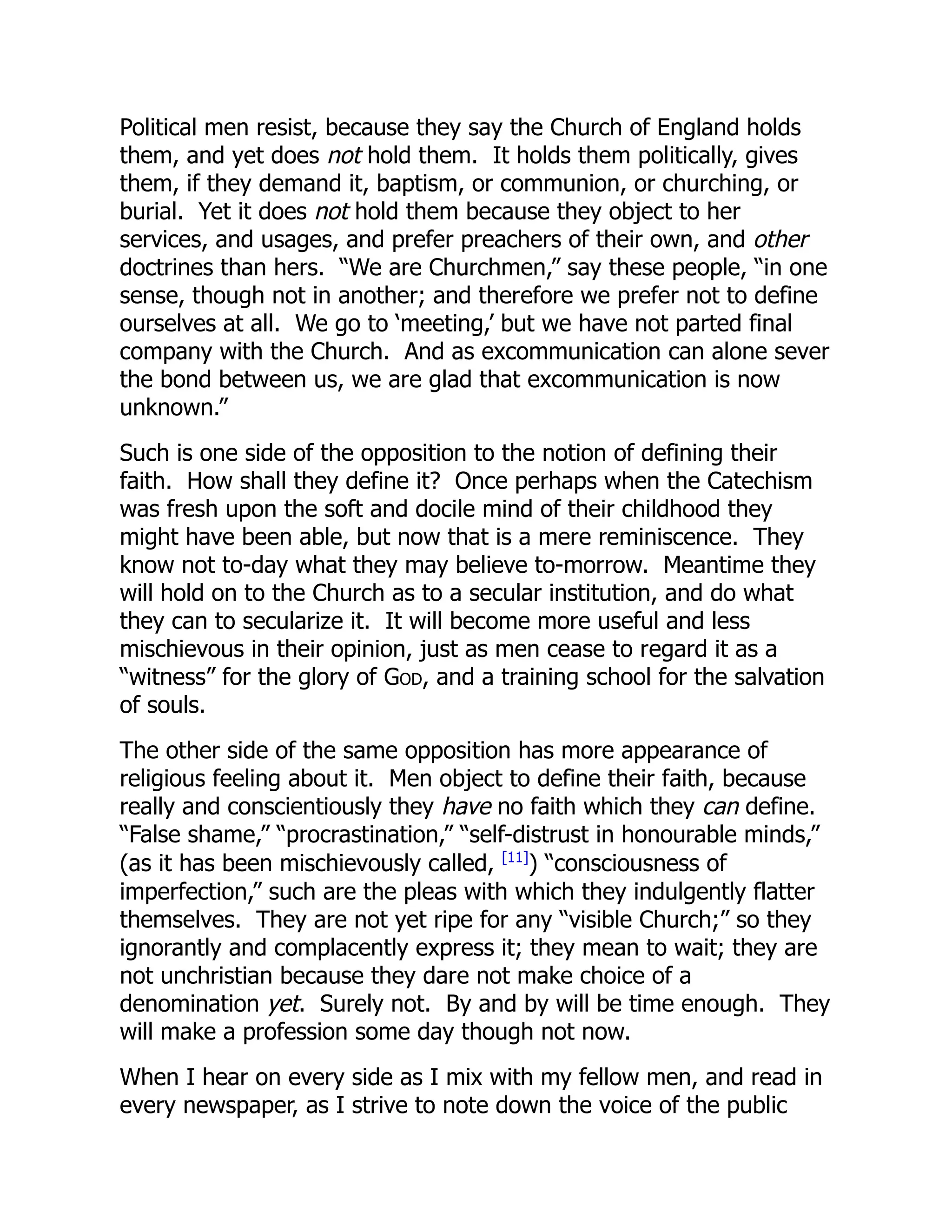 Political men resist, because they say the Church of England holds
them, and yet does not hold them. It holds them politically, gives
them, if they demand it, baptism, or communion, or churching, or
burial. Yet it does not hold them because they object to her
services, and usages, and prefer preachers of their own, and other
doctrines than hers. “We are Churchmen,” say these people, “in one
sense, though not in another; and therefore we prefer not to define
ourselves at all. We go to ‘meeting,’ but we have not parted final
company with the Church. And as excommunication can alone sever
the bond between us, we are glad that excommunication is now
unknown.”
Such is one side of the opposition to the notion of defining their
faith. How shall they define it? Once perhaps when the Catechism
was fresh upon the soft and docile mind of their childhood they
might have been able, but now that is a mere reminiscence. They
know not to-day what they may believe to-morrow. Meantime they
will hold on to the Church as to a secular institution, and do what
they can to secularize it. It will become more useful and less
mischievous in their opinion, just as men cease to regard it as a
“witness” for the glory of God, and a training school for the salvation
of souls.
The other side of the same opposition has more appearance of
religious feeling about it. Men object to define their faith, because
really and conscientiously they have no faith which they can define.
“False shame,” “procrastination,” “self-distrust in honourable minds,”
(as it has been mischievously called, [11]
) “consciousness of
imperfection,” such are the pleas with which they indulgently flatter
themselves. They are not yet ripe for any “visible Church;” so they
ignorantly and complacently express it; they mean to wait; they are
not unchristian because they dare not make choice of a
denomination yet. Surely not. By and by will be time enough. They
will make a profession some day though not now.
When I hear on every side as I mix with my fellow men, and read in
every newspaper, as I strive to note down the voice of the public
 