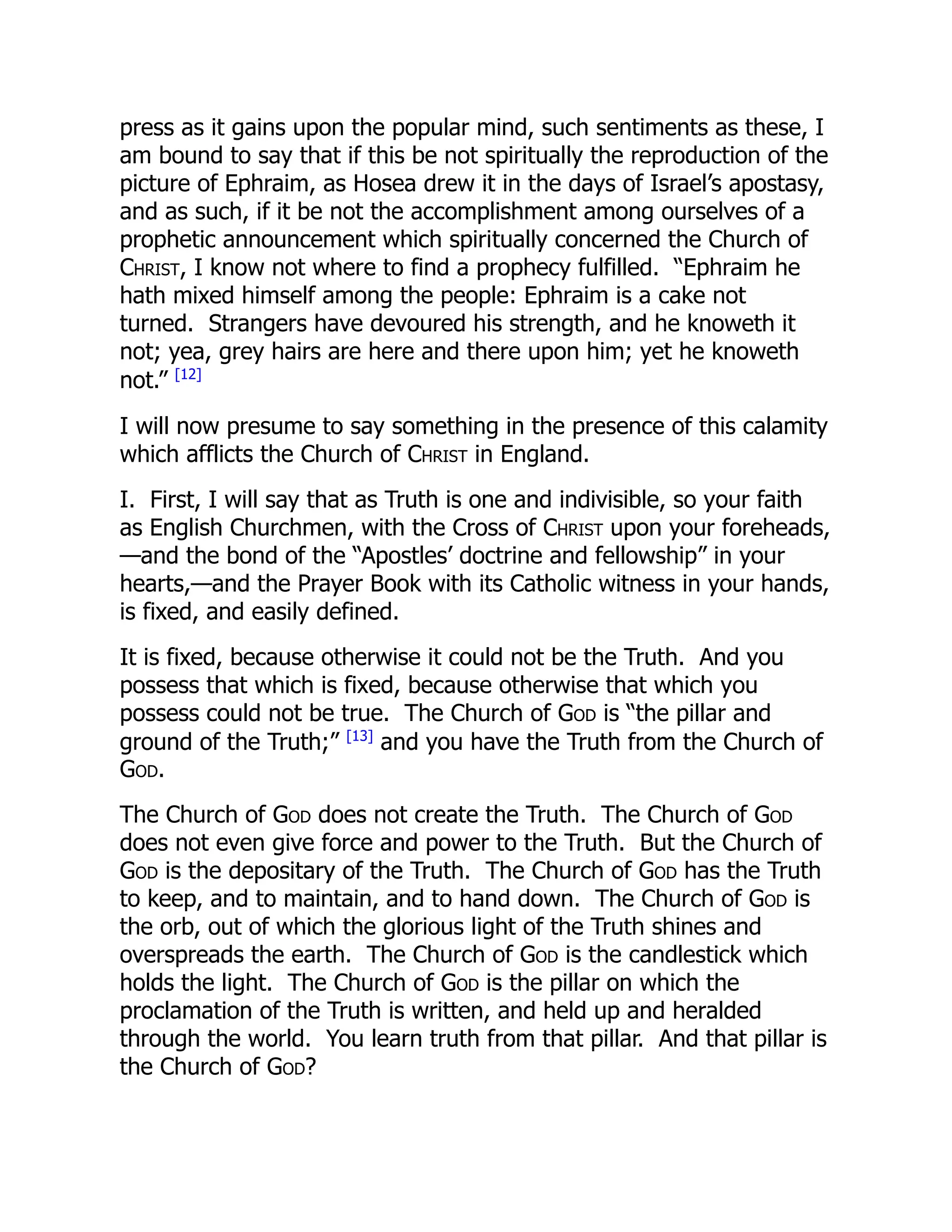 press as it gains upon the popular mind, such sentiments as these, I
am bound to say that if this be not spiritually the reproduction of the
picture of Ephraim, as Hosea drew it in the days of Israel’s apostasy,
and as such, if it be not the accomplishment among ourselves of a
prophetic announcement which spiritually concerned the Church of
Christ, I know not where to find a prophecy fulfilled. “Ephraim he
hath mixed himself among the people: Ephraim is a cake not
turned. Strangers have devoured his strength, and he knoweth it
not; yea, grey hairs are here and there upon him; yet he knoweth
not.” [12]
I will now presume to say something in the presence of this calamity
which afflicts the Church of Christ in England.
I. First, I will say that as Truth is one and indivisible, so your faith
as English Churchmen, with the Cross of Christ upon your foreheads,
—and the bond of the “Apostles’ doctrine and fellowship” in your
hearts,—and the Prayer Book with its Catholic witness in your hands,
is fixed, and easily defined.
It is fixed, because otherwise it could not be the Truth. And you
possess that which is fixed, because otherwise that which you
possess could not be true. The Church of God is “the pillar and
ground of the Truth;” [13]
and you have the Truth from the Church of
God.
The Church of God does not create the Truth. The Church of God
does not even give force and power to the Truth. But the Church of
God is the depositary of the Truth. The Church of God has the Truth
to keep, and to maintain, and to hand down. The Church of God is
the orb, out of which the glorious light of the Truth shines and
overspreads the earth. The Church of God is the candlestick which
holds the light. The Church of God is the pillar on which the
proclamation of the Truth is written, and held up and heralded
through the world. You learn truth from that pillar. And that pillar is
the Church of God?
 