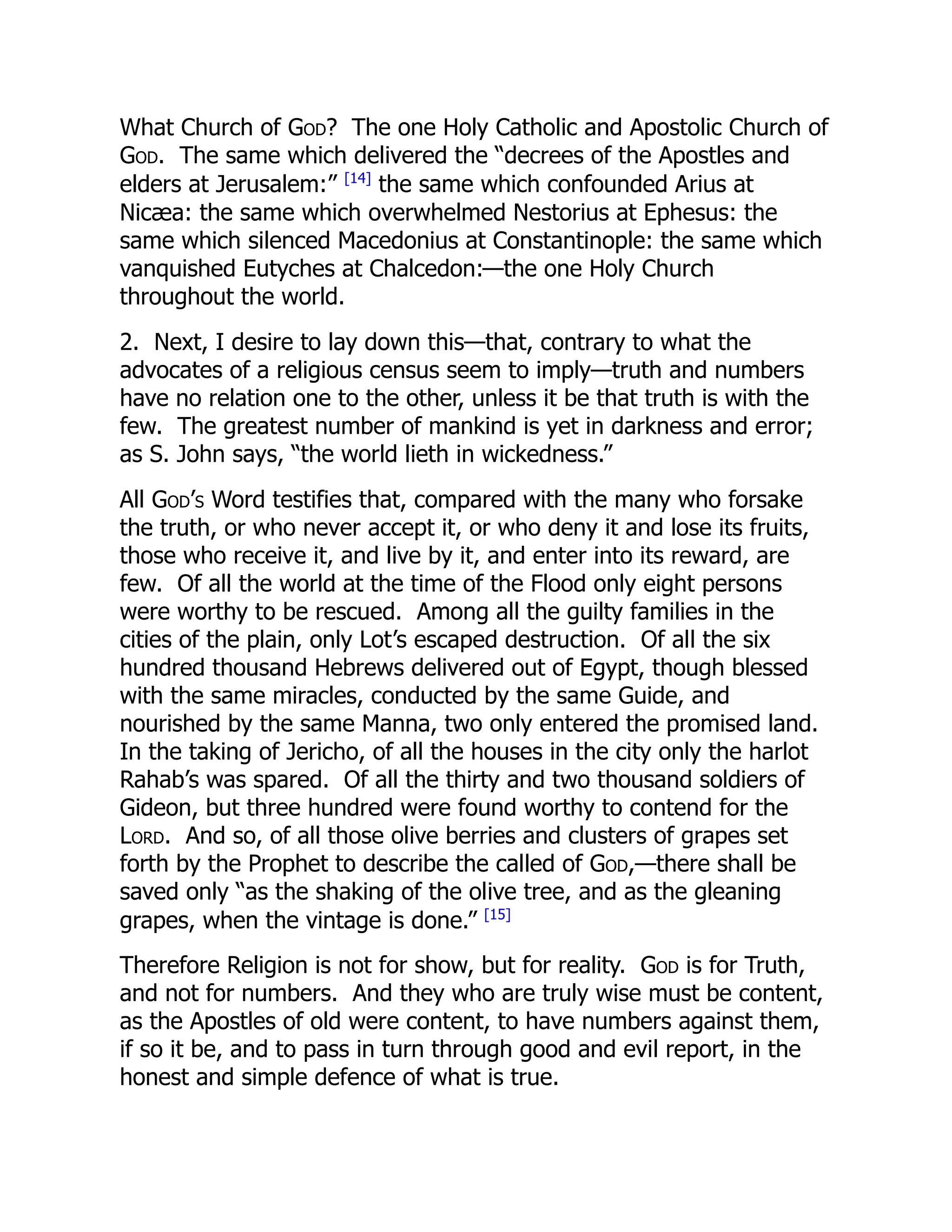 What Church of God? The one Holy Catholic and Apostolic Church of
God. The same which delivered the “decrees of the Apostles and
elders at Jerusalem:” [14]
the same which confounded Arius at
Nicæa: the same which overwhelmed Nestorius at Ephesus: the
same which silenced Macedonius at Constantinople: the same which
vanquished Eutyches at Chalcedon:—the one Holy Church
throughout the world.
2. Next, I desire to lay down this—that, contrary to what the
advocates of a religious census seem to imply—truth and numbers
have no relation one to the other, unless it be that truth is with the
few. The greatest number of mankind is yet in darkness and error;
as S. John says, “the world lieth in wickedness.”
All God’s Word testifies that, compared with the many who forsake
the truth, or who never accept it, or who deny it and lose its fruits,
those who receive it, and live by it, and enter into its reward, are
few. Of all the world at the time of the Flood only eight persons
were worthy to be rescued. Among all the guilty families in the
cities of the plain, only Lot’s escaped destruction. Of all the six
hundred thousand Hebrews delivered out of Egypt, though blessed
with the same miracles, conducted by the same Guide, and
nourished by the same Manna, two only entered the promised land.
In the taking of Jericho, of all the houses in the city only the harlot
Rahab’s was spared. Of all the thirty and two thousand soldiers of
Gideon, but three hundred were found worthy to contend for the
Lord. And so, of all those olive berries and clusters of grapes set
forth by the Prophet to describe the called of God,—there shall be
saved only “as the shaking of the olive tree, and as the gleaning
grapes, when the vintage is done.” [15]
Therefore Religion is not for show, but for reality. God is for Truth,
and not for numbers. And they who are truly wise must be content,
as the Apostles of old were content, to have numbers against them,
if so it be, and to pass in turn through good and evil report, in the
honest and simple defence of what is true.
 