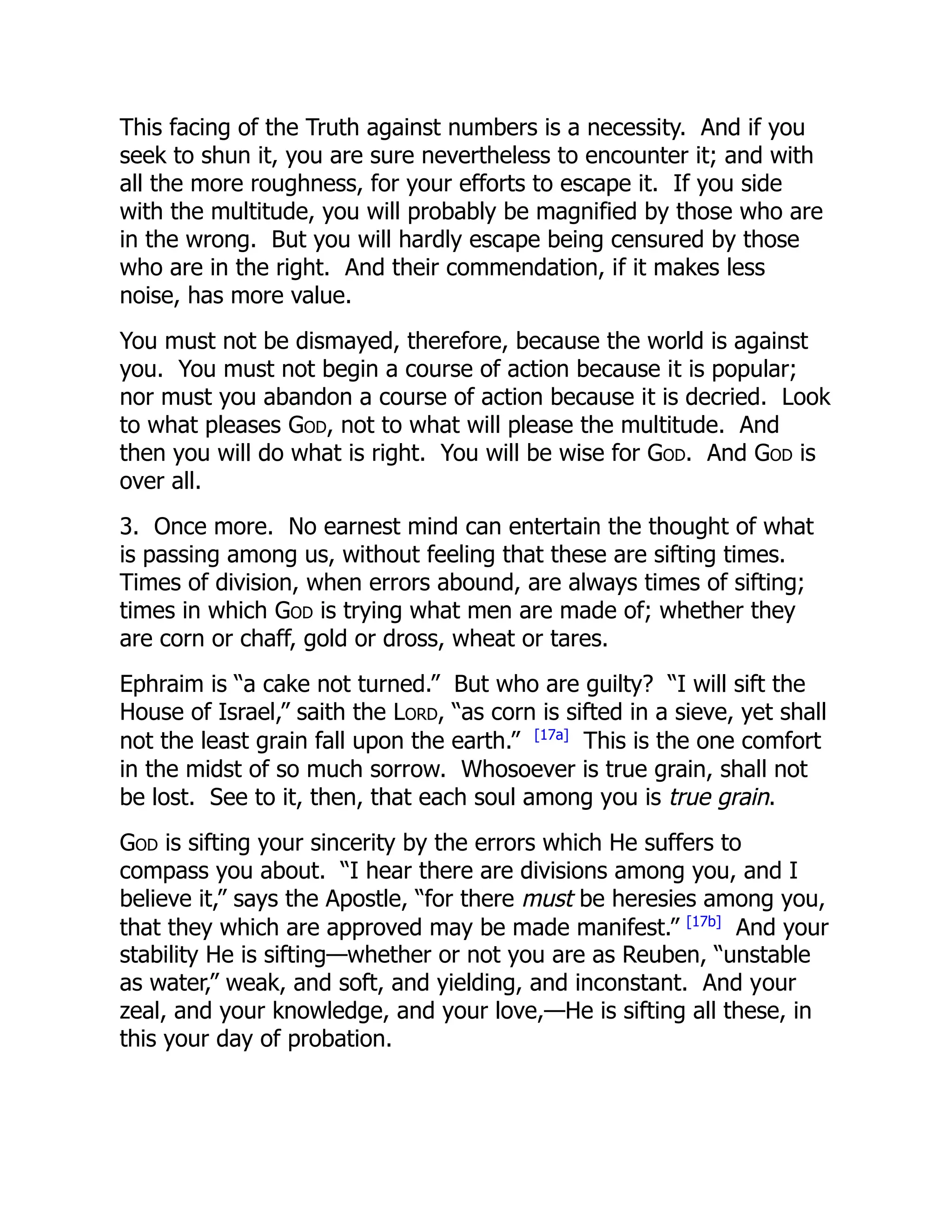 This facing of the Truth against numbers is a necessity. And if you
seek to shun it, you are sure nevertheless to encounter it; and with
all the more roughness, for your efforts to escape it. If you side
with the multitude, you will probably be magnified by those who are
in the wrong. But you will hardly escape being censured by those
who are in the right. And their commendation, if it makes less
noise, has more value.
You must not be dismayed, therefore, because the world is against
you. You must not begin a course of action because it is popular;
nor must you abandon a course of action because it is decried. Look
to what pleases God, not to what will please the multitude. And
then you will do what is right. You will be wise for God. And God is
over all.
3. Once more. No earnest mind can entertain the thought of what
is passing among us, without feeling that these are sifting times.
Times of division, when errors abound, are always times of sifting;
times in which God is trying what men are made of; whether they
are corn or chaff, gold or dross, wheat or tares.
Ephraim is “a cake not turned.” But who are guilty? “I will sift the
House of Israel,” saith the Lord, “as corn is sifted in a sieve, yet shall
not the least grain fall upon the earth.” [17a]
This is the one comfort
in the midst of so much sorrow. Whosoever is true grain, shall not
be lost. See to it, then, that each soul among you is true grain.
God is sifting your sincerity by the errors which He suffers to
compass you about. “I hear there are divisions among you, and I
believe it,” says the Apostle, “for there must be heresies among you,
that they which are approved may be made manifest.” [17b]
And your
stability He is sifting—whether or not you are as Reuben, “unstable
as water,” weak, and soft, and yielding, and inconstant. And your
zeal, and your knowledge, and your love,—He is sifting all these, in
this your day of probation.
 