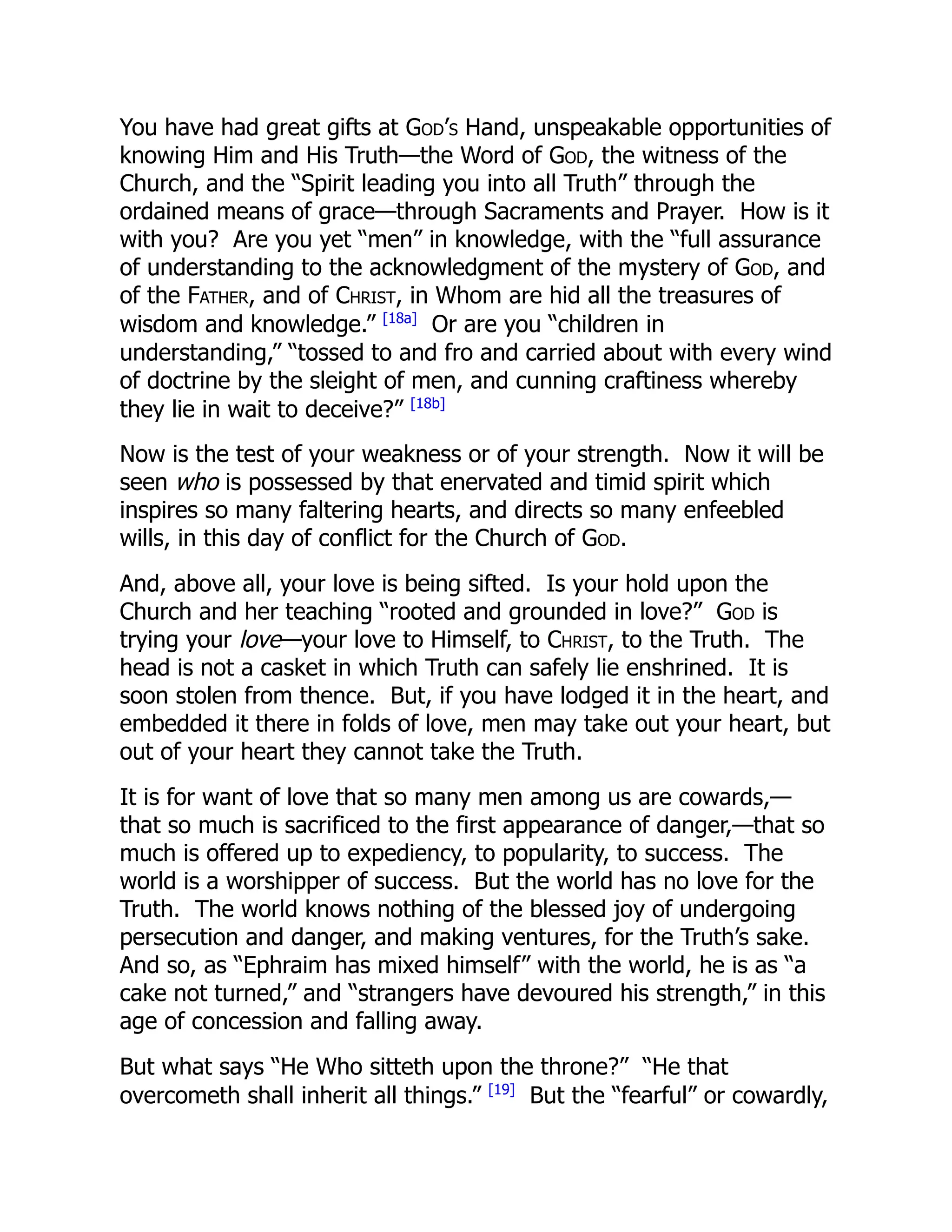 You have had great gifts at God’s Hand, unspeakable opportunities of
knowing Him and His Truth—the Word of God, the witness of the
Church, and the “Spirit leading you into all Truth” through the
ordained means of grace—through Sacraments and Prayer. How is it
with you? Are you yet “men” in knowledge, with the “full assurance
of understanding to the acknowledgment of the mystery of God, and
of the Father, and of Christ, in Whom are hid all the treasures of
wisdom and knowledge.” [18a]
Or are you “children in
understanding,” “tossed to and fro and carried about with every wind
of doctrine by the sleight of men, and cunning craftiness whereby
they lie in wait to deceive?” [18b]
Now is the test of your weakness or of your strength. Now it will be
seen who is possessed by that enervated and timid spirit which
inspires so many faltering hearts, and directs so many enfeebled
wills, in this day of conflict for the Church of God.
And, above all, your love is being sifted. Is your hold upon the
Church and her teaching “rooted and grounded in love?” God is
trying your love—your love to Himself, to Christ, to the Truth. The
head is not a casket in which Truth can safely lie enshrined. It is
soon stolen from thence. But, if you have lodged it in the heart, and
embedded it there in folds of love, men may take out your heart, but
out of your heart they cannot take the Truth.
It is for want of love that so many men among us are cowards,—
that so much is sacrificed to the first appearance of danger,—that so
much is offered up to expediency, to popularity, to success. The
world is a worshipper of success. But the world has no love for the
Truth. The world knows nothing of the blessed joy of undergoing
persecution and danger, and making ventures, for the Truth’s sake.
And so, as “Ephraim has mixed himself” with the world, he is as “a
cake not turned,” and “strangers have devoured his strength,” in this
age of concession and falling away.
But what says “He Who sitteth upon the throne?” “He that
overcometh shall inherit all things.” [19]
But the “fearful” or cowardly,
 