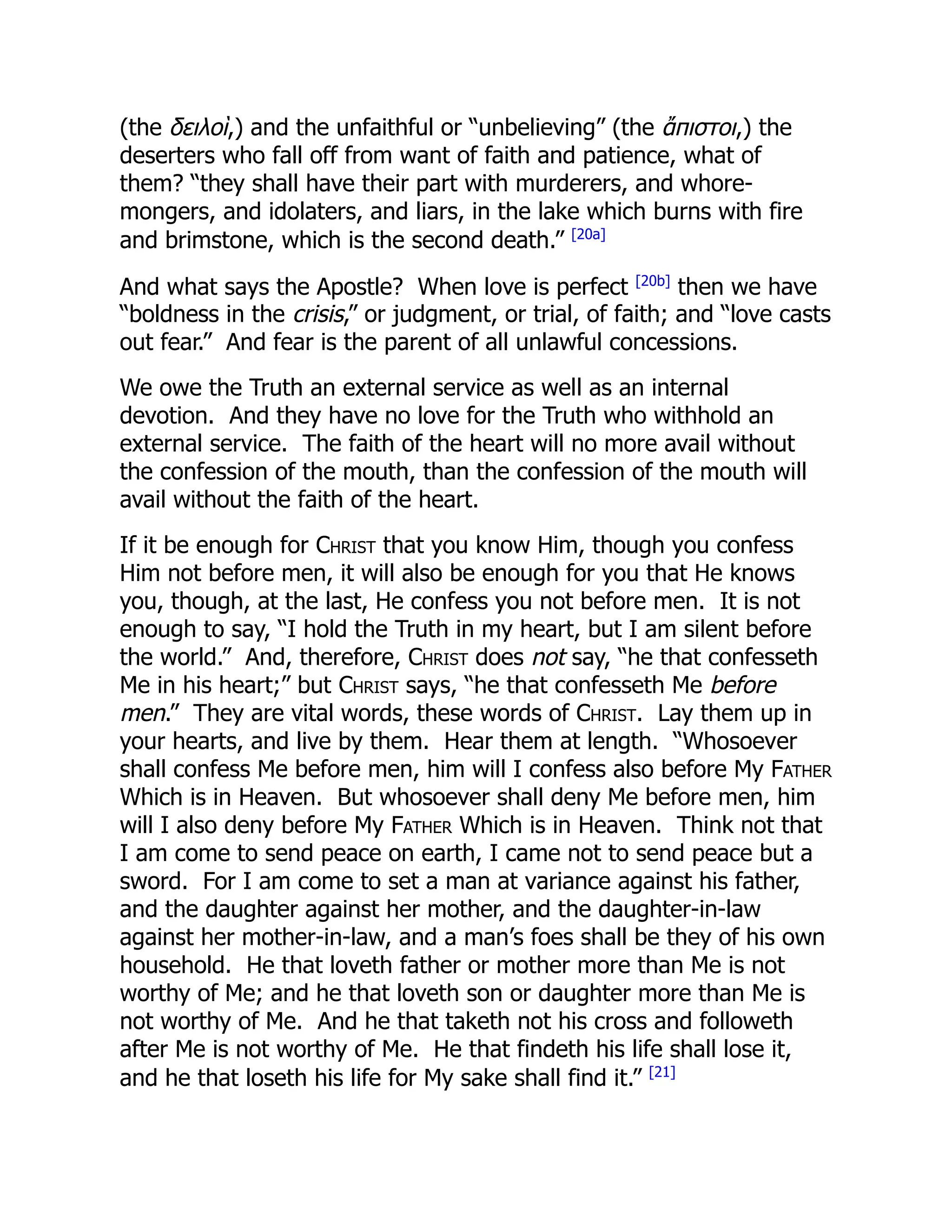 (the δειλοὶ,) and the unfaithful or “unbelieving” (the ἄπιστοι,) the
deserters who fall off from want of faith and patience, what of
them? “they shall have their part with murderers, and whore-
mongers, and idolaters, and liars, in the lake which burns with fire
and brimstone, which is the second death.” [20a]
And what says the Apostle? When love is perfect [20b]
then we have
“boldness in the crisis,” or judgment, or trial, of faith; and “love casts
out fear.” And fear is the parent of all unlawful concessions.
We owe the Truth an external service as well as an internal
devotion. And they have no love for the Truth who withhold an
external service. The faith of the heart will no more avail without
the confession of the mouth, than the confession of the mouth will
avail without the faith of the heart.
If it be enough for Christ that you know Him, though you confess
Him not before men, it will also be enough for you that He knows
you, though, at the last, He confess you not before men. It is not
enough to say, “I hold the Truth in my heart, but I am silent before
the world.” And, therefore, Christ does not say, “he that confesseth
Me in his heart;” but Christ says, “he that confesseth Me before
men.” They are vital words, these words of Christ. Lay them up in
your hearts, and live by them. Hear them at length. “Whosoever
shall confess Me before men, him will I confess also before My Father
Which is in Heaven. But whosoever shall deny Me before men, him
will I also deny before My Father Which is in Heaven. Think not that
I am come to send peace on earth, I came not to send peace but a
sword. For I am come to set a man at variance against his father,
and the daughter against her mother, and the daughter-in-law
against her mother-in-law, and a man’s foes shall be they of his own
household. He that loveth father or mother more than Me is not
worthy of Me; and he that loveth son or daughter more than Me is
not worthy of Me. And he that taketh not his cross and followeth
after Me is not worthy of Me. He that findeth his life shall lose it,
and he that loseth his life for My sake shall find it.” [21]
 
