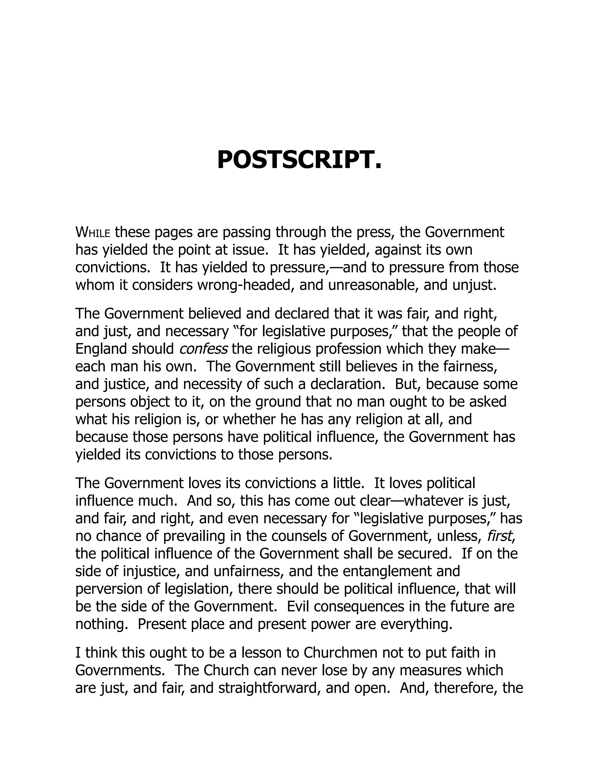 POSTSCRIPT.
While these pages are passing through the press, the Government
has yielded the point at issue. It has yielded, against its own
convictions. It has yielded to pressure,—and to pressure from those
whom it considers wrong-headed, and unreasonable, and unjust.
The Government believed and declared that it was fair, and right,
and just, and necessary “for legislative purposes,” that the people of
England should confess the religious profession which they make—
each man his own. The Government still believes in the fairness,
and justice, and necessity of such a declaration. But, because some
persons object to it, on the ground that no man ought to be asked
what his religion is, or whether he has any religion at all, and
because those persons have political influence, the Government has
yielded its convictions to those persons.
The Government loves its convictions a little. It loves political
influence much. And so, this has come out clear—whatever is just,
and fair, and right, and even necessary for “legislative purposes,” has
no chance of prevailing in the counsels of Government, unless, first,
the political influence of the Government shall be secured. If on the
side of injustice, and unfairness, and the entanglement and
perversion of legislation, there should be political influence, that will
be the side of the Government. Evil consequences in the future are
nothing. Present place and present power are everything.
I think this ought to be a lesson to Churchmen not to put faith in
Governments. The Church can never lose by any measures which
are just, and fair, and straightforward, and open. And, therefore, the
 