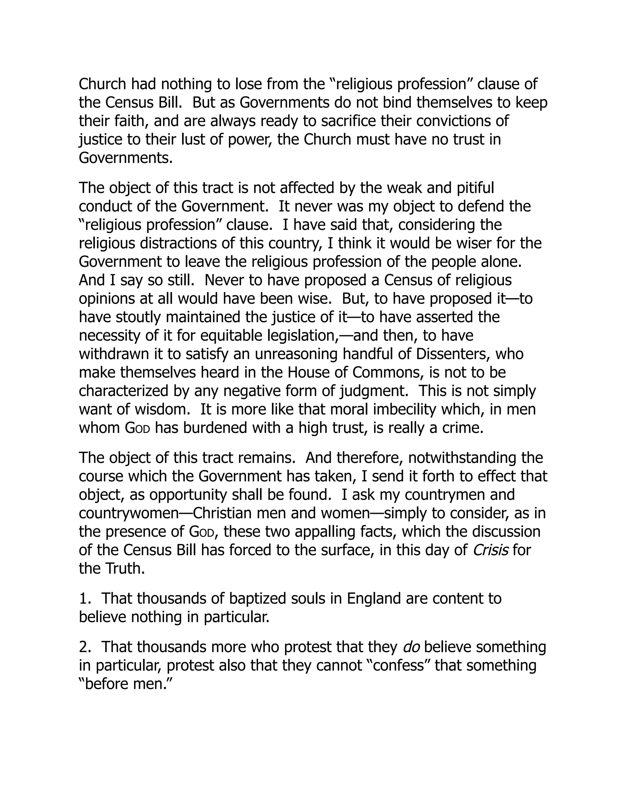 Church had nothing to lose from the “religious profession” clause of
the Census Bill. But as Governments do not bind themselves to keep
their faith, and are always ready to sacrifice their convictions of
justice to their lust of power, the Church must have no trust in
Governments.
The object of this tract is not affected by the weak and pitiful
conduct of the Government. It never was my object to defend the
“religious profession” clause. I have said that, considering the
religious distractions of this country, I think it would be wiser for the
Government to leave the religious profession of the people alone.
And I say so still. Never to have proposed a Census of religious
opinions at all would have been wise. But, to have proposed it—to
have stoutly maintained the justice of it—to have asserted the
necessity of it for equitable legislation,—and then, to have
withdrawn it to satisfy an unreasoning handful of Dissenters, who
make themselves heard in the House of Commons, is not to be
characterized by any negative form of judgment. This is not simply
want of wisdom. It is more like that moral imbecility which, in men
whom God has burdened with a high trust, is really a crime.
The object of this tract remains. And therefore, notwithstanding the
course which the Government has taken, I send it forth to effect that
object, as opportunity shall be found. I ask my countrymen and
countrywomen—Christian men and women—simply to consider, as in
the presence of God, these two appalling facts, which the discussion
of the Census Bill has forced to the surface, in this day of Crisis for
the Truth.
1. That thousands of baptized souls in England are content to
believe nothing in particular.
2. That thousands more who protest that they do believe something
in particular, protest also that they cannot “confess” that something
“before men.”
 