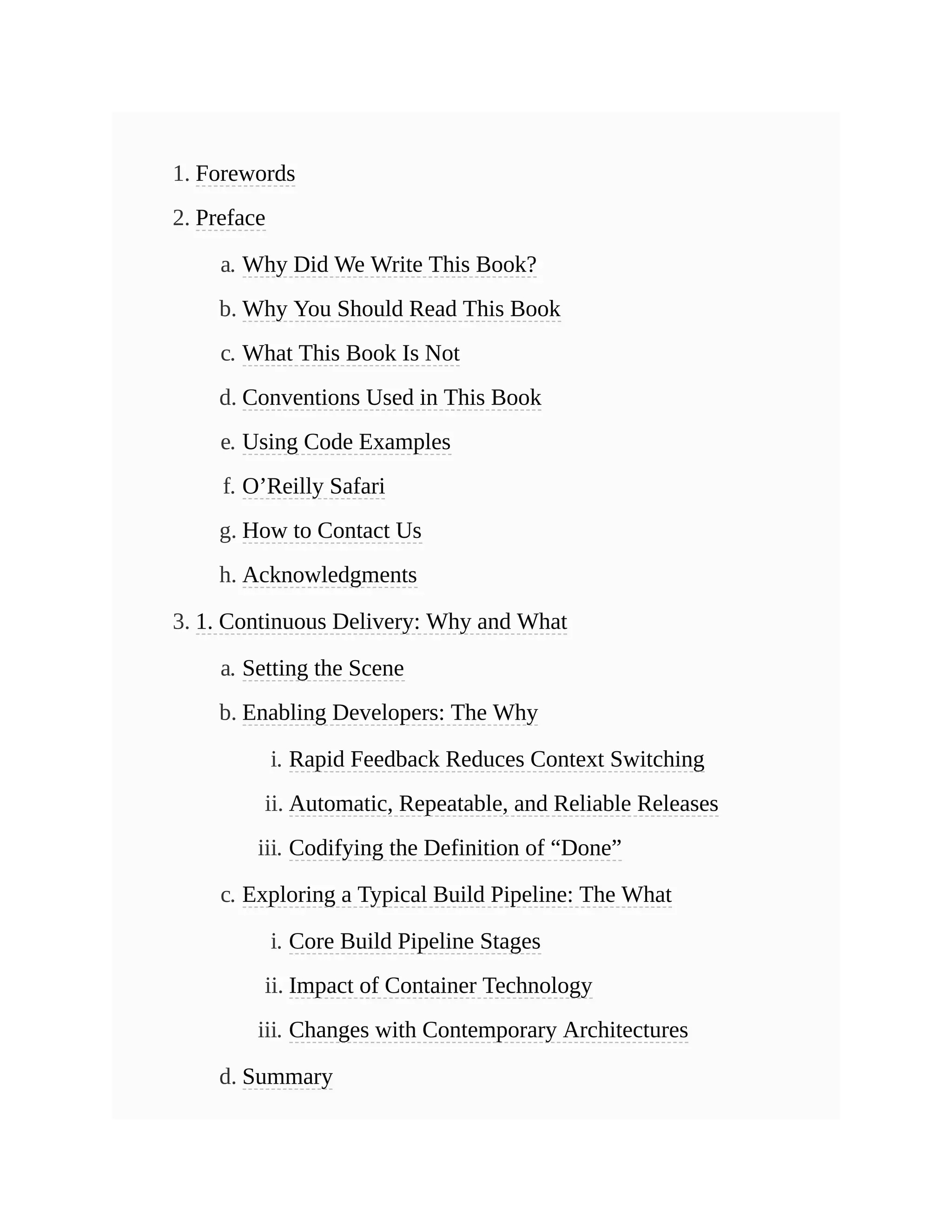 1. Forewords
2. Preface
a. Why Did We Write This Book?
b. Why You Should Read This Book
c. What This Book Is Not
d. Conventions Used in This Book
e. Using Code Examples
f. O’Reilly Safari
g. How to Contact Us
h. Acknowledgments
3. 1. Continuous Delivery: Why and What
a. Setting the Scene
b. Enabling Developers: The Why
i. Rapid Feedback Reduces Context Switching
ii. Automatic, Repeatable, and Reliable Releases
iii. Codifying the Definition of “Done”
c. Exploring a Typical Build Pipeline: The What
i. Core Build Pipeline Stages
ii. Impact of Container Technology
iii. Changes with Contemporary Architectures
d. Summary
 