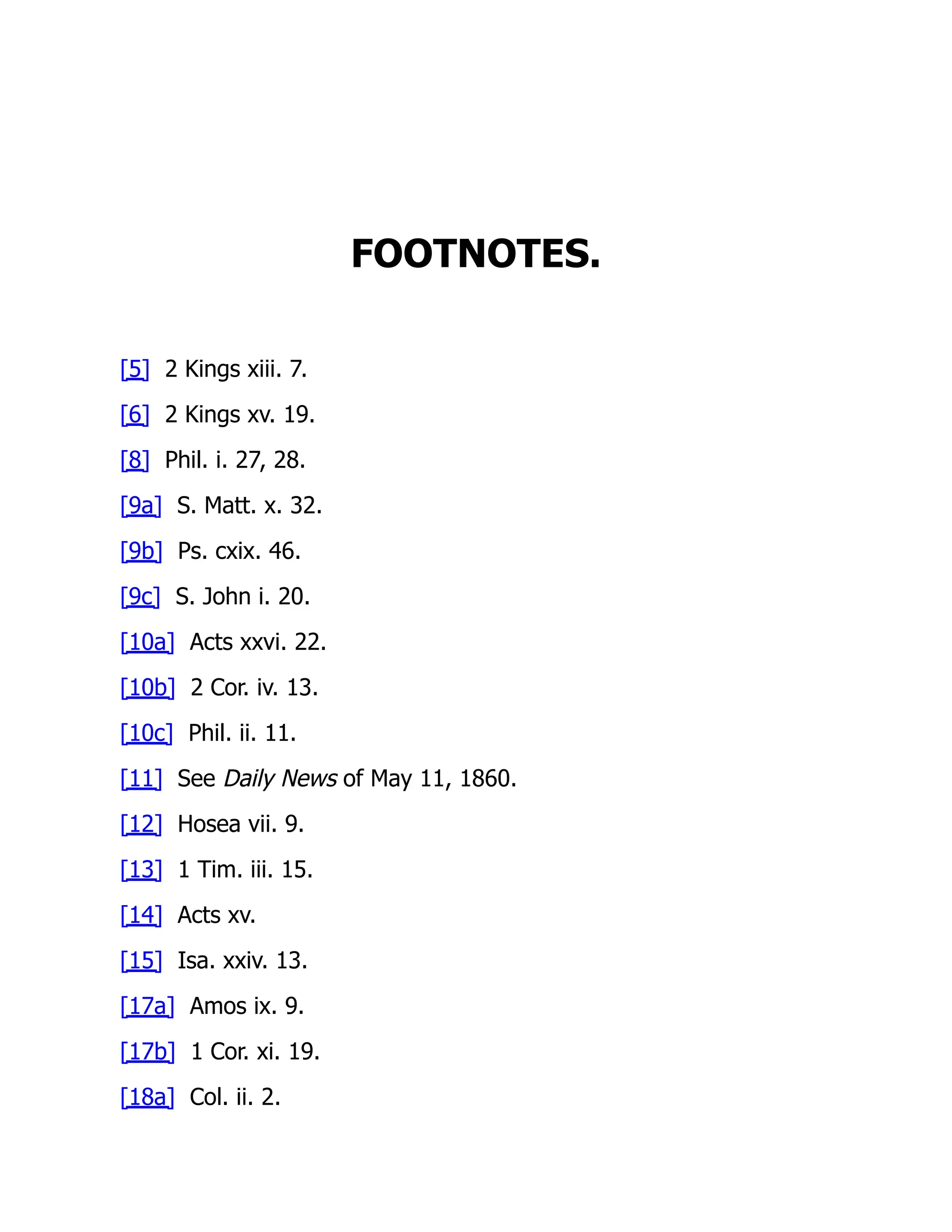FOOTNOTES.
[5] 2 Kings xiii. 7.
[6] 2 Kings xv. 19.
[8] Phil. i. 27, 28.
[9a] S. Matt. x. 32.
[9b] Ps. cxix. 46.
[9c] S. John i. 20.
[10a] Acts xxvi. 22.
[10b] 2 Cor. iv. 13.
[10c] Phil. ii. 11.
[11] See Daily News of May 11, 1860.
[12] Hosea vii. 9.
[13] 1 Tim. iii. 15.
[14] Acts xv.
[15] Isa. xxiv. 13.
[17a] Amos ix. 9.
[17b] 1 Cor. xi. 19.
[18a] Col. ii. 2.
 