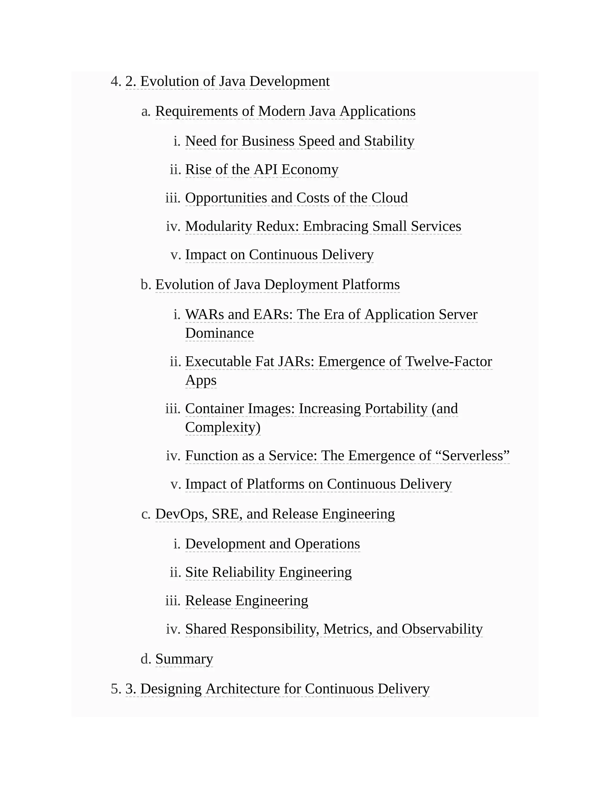 4. 2. Evolution of Java Development
a. Requirements of Modern Java Applications
i. Need for Business Speed and Stability
ii. Rise of the API Economy
iii. Opportunities and Costs of the Cloud
iv. Modularity Redux: Embracing Small Services
v. Impact on Continuous Delivery
b. Evolution of Java Deployment Platforms
i. WARs and EARs: The Era of Application Server
Dominance
ii. Executable Fat JARs: Emergence of Twelve-Factor
Apps
iii. Container Images: Increasing Portability (and
Complexity)
iv. Function as a Service: The Emergence of “Serverless”
v. Impact of Platforms on Continuous Delivery
c. DevOps, SRE, and Release Engineering
i. Development and Operations
ii. Site Reliability Engineering
iii. Release Engineering
iv. Shared Responsibility, Metrics, and Observability
d. Summary
5. 3. Designing Architecture for Continuous Delivery
 