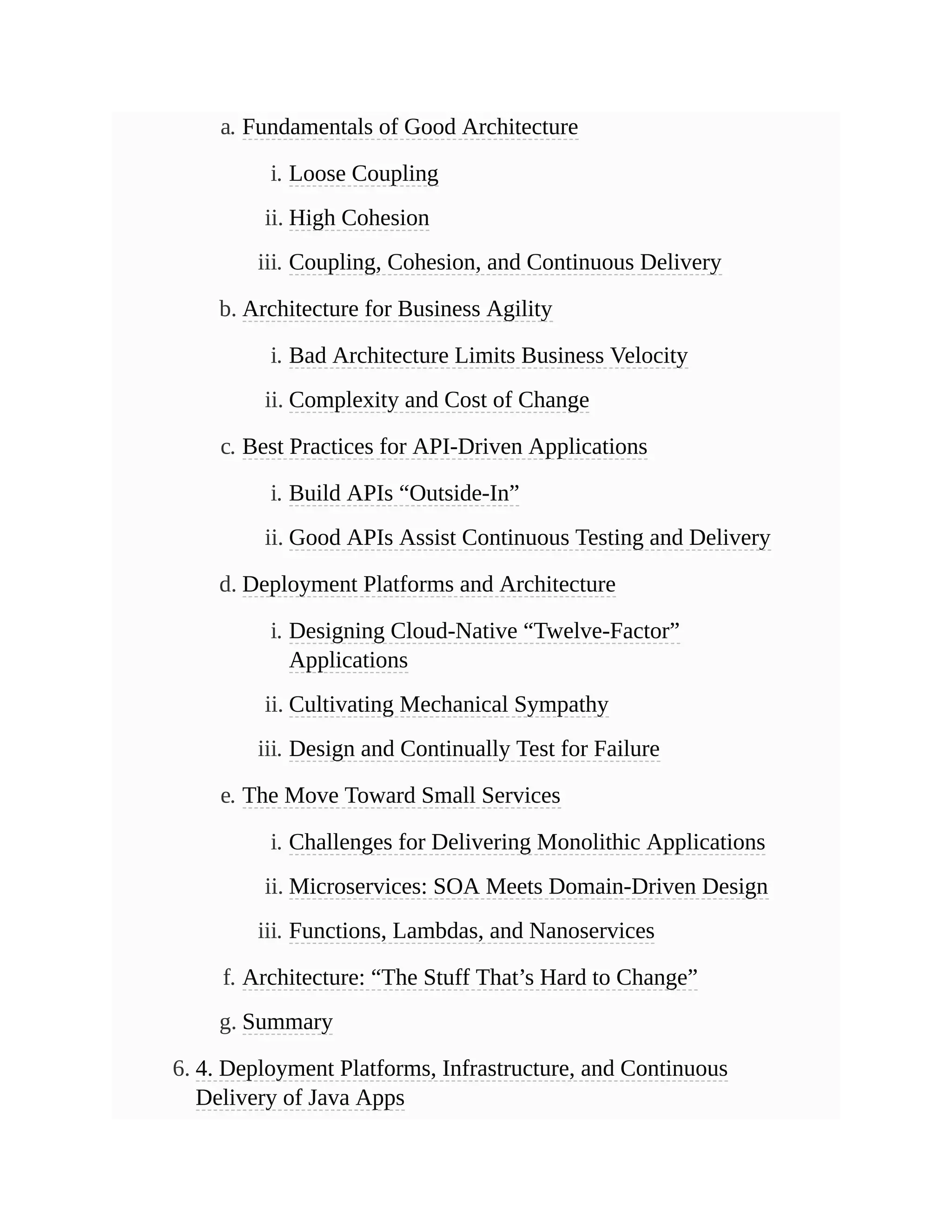 a. Fundamentals of Good Architecture
i. Loose Coupling
ii. High Cohesion
iii. Coupling, Cohesion, and Continuous Delivery
b. Architecture for Business Agility
i. Bad Architecture Limits Business Velocity
ii. Complexity and Cost of Change
c. Best Practices for API-Driven Applications
i. Build APIs “Outside-In”
ii. Good APIs Assist Continuous Testing and Delivery
d. Deployment Platforms and Architecture
i. Designing Cloud-Native “Twelve-Factor”
Applications
ii. Cultivating Mechanical Sympathy
iii. Design and Continually Test for Failure
e. The Move Toward Small Services
i. Challenges for Delivering Monolithic Applications
ii. Microservices: SOA Meets Domain-Driven Design
iii. Functions, Lambdas, and Nanoservices
f. Architecture: “The Stuff That’s Hard to Change”
g. Summary
6. 4. Deployment Platforms, Infrastructure, and Continuous
Delivery of Java Apps
 