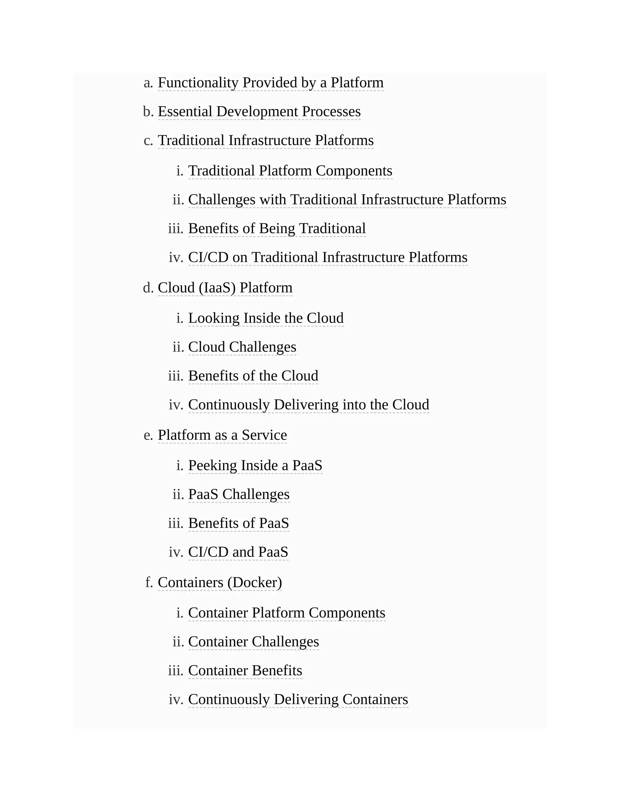 a. Functionality Provided by a Platform
b. Essential Development Processes
c. Traditional Infrastructure Platforms
i. Traditional Platform Components
ii. Challenges with Traditional Infrastructure Platforms
iii. Benefits of Being Traditional
iv. CI/CD on Traditional Infrastructure Platforms
d. Cloud (IaaS) Platform
i. Looking Inside the Cloud
ii. Cloud Challenges
iii. Benefits of the Cloud
iv. Continuously Delivering into the Cloud
e. Platform as a Service
i. Peeking Inside a PaaS
ii. PaaS Challenges
iii. Benefits of PaaS
iv. CI/CD and PaaS
f. Containers (Docker)
i. Container Platform Components
ii. Container Challenges
iii. Container Benefits
iv. Continuously Delivering Containers
 