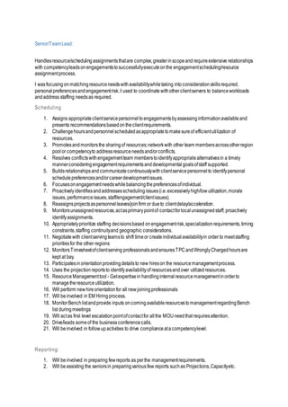 Senior/TeamLead:
Handlesresource/schedulingassignmentsthatare complex,greaterinscopeandrequireextensive relationships
with competencyleadsonengagementstosuccessfullyexecuteonthe engagementscheduling/resource
assignmentprocess.
I wasfocusing onmatchingresourceneedswithavailabilitywhiletaking intoconsiderationskillsrequired,
personalpreferencesandengagementrisk.I used to coordinate withotherclientservers to balanceworkloads
andaddress staffing needsas required.
Scheduling
1. Assigns appropriateclientservicepersonneltoengagementsbyassessinginformationavailableand
presents recommendationsbasedontheclientrequirements.
2. Challengehoursandpersonnelscheduledasappropriatetomakesureof efficientutilization of
resources.
3. Promotesandmonitorsthe sharingof resources;networkwith other team membersacrossotherregion
pool or competencyto addressresourceneedsand/orconflicts.
4. Resolves conflictswithengagementteam memberstoidentifyappropriatealternativesin a timely
mannerconsideringengagementrequirementsanddevelopmentalgoalsofstaff supported.
5. Buildsrelationshipsandcommunicatecontinuouslywithclientservicepersonnelto identifypersonal
schedulepreferencesand/orcareerdevelopmentissues.
6. Focusesonengagementneedswhilebalancingthepreferencesofindividual.
7. Proactivelyidentifiesandaddressesschedulingissues(i.e.excessivelyhigh/lowutilization,morale
issues, performanceissues,staff/engagement/clientissues).
8. Reassignsprojectsaspersonnelleaves/joinfirm or dueto clientdelay/acceleration.
9. Monitorsunassignedresources,actasprimarypointof contactforlocalunassignedstaff; proactively
identifyassignments.
10. Appropriatelyprioritize staffing decisionsbased onengagementrisk,specializationrequirements,timing
constraints,staffing continuityand geographic considerations.
11. Negotiatewith clientservingteamsto shift timeor createindividualavailabilityin order to meetstaffing
prioritiesfor the other regions
12. MonitorsTimesheetofclientserving professionalsandensuresTPCandWronglyChargedhoursare
kept at bay.
13. Participatesinorientationprovidingdetailsto new hireson the resourcemanagementprocess.
14. Uses the projectionreportsto identifyavailabilityof resourcesandover utilizedresources.
15. ResourceManagementtool - Getexpertisein handlinginternalresourcemanagementinorderto
managethe resource utilization.
16. Will perform newhireorientationfor all newjoiningprofessionals
17. Will be involved in EM Hiringprocess.
18. MonitorBenchlistandprovide inputs oncomingavailableresourcestomanagementregardingBench
list duringmeetings
19. Will actas first level escalationpointofcontactfor allthe MOUneedthat requiresattention.
20. Drive/leads someof the businessconferencecalls.
21. Will beinvolved in followupactivities to drive complianceatacompetencylevel.
Reporting:
1. Will beinvolved in preparing fewreports as perthe managementrequirements.
2. Will beassisting the seniorsin preparingvariousfew reports suchas Projections,Capacityetc.
 