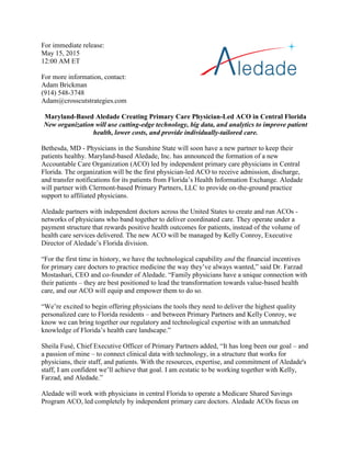 For immediate release:
May 15, 2015
12:00 AM ET
For more information, contact:
Adam Brickman
(914) 548-3748
Adam@crosscutstrategies.com
Maryland-Based Aledade Creating Primary Care Physician-Led ACO in Central Florida
New organization will use cutting-edge technology, big data, and analytics to improve patient
health, lower costs, and provide individually-tailored care.
Bethesda, MD - Physicians in the Sunshine State will soon have a new partner to keep their
patients healthy. Maryland-based Aledade, Inc. has announced the formation of a new
Accountable Care Organization (ACO) led by independent primary care physicians in Central
Florida. The organization will be the first physician-led ACO to receive admission, discharge,
and transfer notifications for its patients from Florida’s Health Information Exchange. Aledade
will partner with Clermont-based Primary Partners, LLC to provide on-the-ground practice
support to affiliated physicians.
Aledade partners with independent doctors across the United States to create and run ACOs -
networks of physicians who band together to deliver coordinated care. They operate under a
payment structure that rewards positive health outcomes for patients, instead of the volume of
health care services delivered. The new ACO will be managed by Kelly Conroy, Executive
Director of Aledade’s Florida division.
“For the first time in history, we have the technological capability and the financial incentives
for primary care doctors to practice medicine the way they’ve always wanted,” said Dr. Farzad
Mostashari, CEO and co-founder of Aledade. “Family physicians have a unique connection with
their patients – they are best positioned to lead the transformation towards value-based health
care, and our ACO will equip and empower them to do so.
“We’re excited to begin offering physicians the tools they need to deliver the highest quality
personalized care to Florida residents – and between Primary Partners and Kelly Conroy, we
know we can bring together our regulatory and technological expertise with an unmatched
knowledge of Florida’s health care landscape.”
Sheila Fusé, Chief Executive Officer of Primary Partners added, “It has long been our goal – and
a passion of mine – to connect clinical data with technology, in a structure that works for
physicians, their staff, and patients. With the resources, expertise, and commitment of Aledade's
staff, I am confident we’ll achieve that goal. I am ecstatic to be working together with Kelly,
Farzad, and Aledade.”
Aledade will work with physicians in central Florida to operate a Medicare Shared Savings
Program ACO, led completely by independent primary care doctors. Aledade ACOs focus on
 