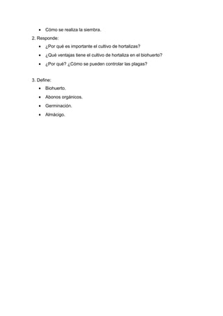 • Cómo se realiza la siembra.
2. Responde:
• ¿Por qué es importante el cultivo de hortalizas?
• ¿Qué ventajas tiene el cultivo de hortaliza en el biohuerto?
• ¿Por qué? ¿Cómo se pueden controlar las plagas?
3. Define:
• Biohuerto.
• Abonos orgánicos.
• Germinación.
• Almácigo.
 