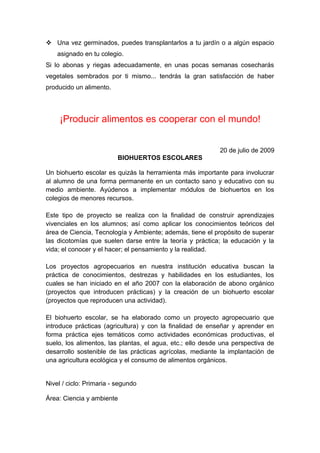  Una vez germinados, puedes transplantarlos a tu jardín o a algún espacio
asignado en tu colegio.
Si lo abonas y riegas adecuadamente, en unas pocas semanas cosecharás
vegetales sembrados por ti mismo... tendrás la gran satisfacción de haber
producido un alimento.
¡Producir alimentos es cooperar con el mundo!
20 de julio de 2009
BIOHUERTOS ESCOLARES
Un biohuerto escolar es quizás la herramienta más importante para involucrar
al alumno de una forma permanente en un contacto sano y educativo con su
medio ambiente. Ayúdenos a implementar módulos de biohuertos en los
colegios de menores recursos.
Este tipo de proyecto se realiza con la finalidad de construir aprendizajes
vivenciales en los alumnos; así como aplicar los conocimientos teóricos del
área de Ciencia, Tecnología y Ambiente; además, tiene el propósito de superar
las dicotomías que suelen darse entre la teoría y práctica; la educación y la
vida; el conocer y el hacer; el pensamiento y la realidad.
Los proyectos agropecuarios en nuestra institución educativa buscan la
práctica de conocimientos, destrezas y habilidades en los estudiantes, los
cuales se han iniciado en el año 2007 con la elaboración de abono orgánico
(proyectos que introducen prácticas) y la creación de un biohuerto escolar
(proyectos que reproducen una actividad).
El biohuerto escolar, se ha elaborado como un proyecto agropecuario que
introduce prácticas (agricultura) y con la finalidad de enseñar y aprender en
forma práctica ejes temáticos como actividades económicas productivas, el
suelo, los alimentos, las plantas, el agua, etc.; ello desde una perspectiva de
desarrollo sostenible de las prácticas agrícolas, mediante la implantación de
una agricultura ecológica y el consumo de alimentos orgánicos.
Nivel / ciclo: Primaria - segundo
Área: Ciencia y ambiente
 