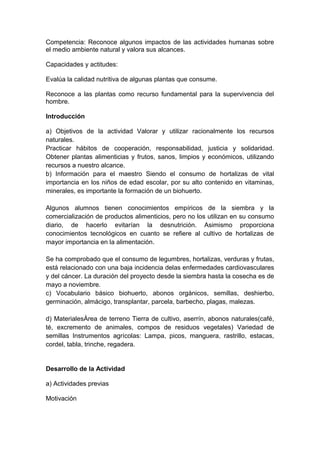 Competencia: Reconoce algunos impactos de las actividades humanas sobre
el medio ambiente natural y valora sus alcances.
Capacidades y actitudes:
Evalúa la calidad nutritiva de algunas plantas que consume.
Reconoce a las plantas como recurso fundamental para la supervivencia del
hombre.
Introducción
a) Objetivos de la actividad Valorar y utilizar racionalmente los recursos
naturales.
Practicar hábitos de cooperación, responsabilidad, justicia y solidaridad.
Obtener plantas alimenticias y frutos, sanos, limpios y económicos, utilizando
recursos a nuestro alcance.
b) Información para el maestro Siendo el consumo de hortalizas de vital
importancia en los niños de edad escolar, por su alto contenido en vitaminas,
minerales, es importante la formación de un biohuerto.
Algunos alumnos tienen conocimientos empíricos de la siembra y la
comercialización de productos alimenticios, pero no los utilizan en su consumo
diario, de hacerlo evitarían la desnutrición. Asimismo proporciona
conocimientos tecnológicos en cuanto se refiere al cultivo de hortalizas de
mayor importancia en la alimentación.
Se ha comprobado que el consumo de legumbres, hortalizas, verduras y frutas,
está relacionado con una baja incidencia delas enfermedades cardiovasculares
y del cáncer. La duración del proyecto desde la siembra hasta la cosecha es de
mayo a noviembre.
c) Vocabulario básico biohuerto, abonos orgánicos, semillas, deshierbo,
germinación, almácigo, transplantar, parcela, barbecho, plagas, malezas.
d) MaterialesÁrea de terreno Tierra de cultivo, aserrín, abonos naturales(café,
té, excremento de animales, compos de residuos vegetales) Variedad de
semillas Instrumentos agrícolas: Lampa, picos, manguera, rastrillo, estacas,
cordel, tabla, trinche, regadera.
Desarrollo de la Actividad
a) Actividades previas
Motivación
 
