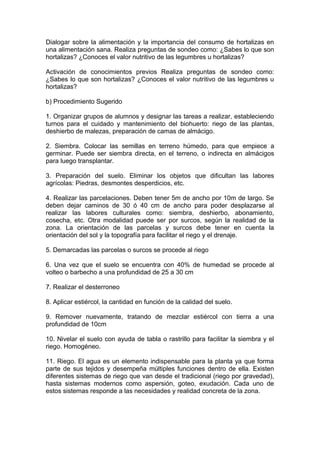 Dialogar sobre la alimentación y la importancia del consumo de hortalizas en
una alimentación sana. Realiza preguntas de sondeo como: ¿Sabes lo que son
hortalizas? ¿Conoces el valor nutritivo de las legumbres u hortalizas?
Activación de conocimientos previos Realiza preguntas de sondeo como:
¿Sabes lo que son hortalizas? ¿Conoces el valor nutritivo de las legumbres u
hortalizas?
b) Procedimiento Sugerido
1. Organizar grupos de alumnos y designar las tareas a realizar, estableciendo
turnos para el cuidado y mantenimiento del biohuerto: riego de las plantas,
deshierbo de malezas, preparación de camas de almácigo.
2. Siembra. Colocar las semillas en terreno húmedo, para que empiece a
germinar. Puede ser siembra directa, en el terreno, o indirecta en almácigos
para luego transplantar.
3. Preparación del suelo. Eliminar los objetos que dificultan las labores
agrícolas: Piedras, desmontes desperdicios, etc.
4. Realizar las parcelaciones. Deben tener 5m de ancho por 10m de largo. Se
deben dejar caminos de 30 ó 40 cm de ancho para poder desplazarse al
realizar las labores culturales como: siembra, deshierbo, abonamiento,
cosecha, etc. Otra modalidad puede ser por surcos, según la realidad de la
zona. La orientación de las parcelas y surcos debe tener en cuenta la
orientación del sol y la topografía para facilitar el riego y el drenaje.
5. Demarcadas las parcelas o surcos se procede al riego
6. Una vez que el suelo se encuentra con 40% de humedad se procede al
volteo o barbecho a una profundidad de 25 a 30 cm
7. Realizar el desterroneo
8. Aplicar estiércol, la cantidad en función de la calidad del suelo.
9. Remover nuevamente, tratando de mezclar estiércol con tierra a una
profundidad de 10cm
10. Nivelar el suelo con ayuda de tabla o rastrillo para facilitar la siembra y el
riego. Homogéneo.
11. Riego. El agua es un elemento indispensable para la planta ya que forma
parte de sus tejidos y desempeña múltiples funciones dentro de ella. Existen
diferentes sistemas de riego que van desde el tradicional (riego por gravedad),
hasta sistemas modernos como aspersión, goteo, exudación. Cada uno de
estos sistemas responde a las necesidades y realidad concreta de la zona.
 