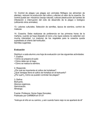 12. Control de plagas Las plagas son animales fitófagos (se alimentan de
plantas), reducen la producción del cultivo y afectan el valor de la cosecha. Su
control puede ser: mecánico (recojo natural), cultural (destrucción de fuentes de
infestación o interrupción del ciclo de desarrollo de la plaga) o biológico
(utilizando otros animales).
13. Labores culturales. Selección de semillas, época de siembra, control de
malezas
14. Cosecha. Debe realizarse de preferencia en las primeras horas de la
mañana, cuando se haya disipado el rocío y los rayos solares no calienten con
mucha intensidad. La madurez de los vegetales para la cosecha queda
supeditada al criterio del horticultor.
Semillas sugeridas
Evaluación
Distribuir a cada alumno una hoja de evaluación con las siguientes actividades:
1. Explica:
• Cómo se prepara el suelo
• Cómo debe ser el riego.
• Cómo se realiza la siembra.
2. Responde:
¿Por qué es importante el cultivo de hortalizas?
¿Qué ventajas tiene el cultivo de hortaliza en el biohuerto?
¿Por qué?¿ Cómo se pueden controlar las plagas?
3. Define:
Biohuerto.
Abonos orgánicos.
Germinación.
Almácigo.
Fuente: Profesora: Sonia Cajas Gonzalez.
Publicado por CARMEN en 01:01
“Instruye al niño en su camino, y aún cuando fuere viejo no se apartará de él”
 