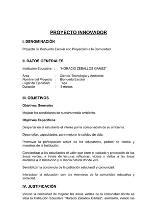 PROYECTO INNOVADOR
I. DENOMINACIÓN
Proyecto de Biohuerto Escolar con Proyección a la Comunidad
II. DATOS GENERALES
Institución Educativa : “HORACIO ZEBALLOS GAMEZ”
Área : Ciencia Tecnologia y Ambiente
Nombre del Proyecto : Biohuerto Escolar
Lugar de Ejecución : Topa
Duración : 5 meses
III. OBJETIVOS
Objetivos Generales
Mejorar las condiciones de nuestro medio ambiente.
Objetivos Específicos
Despertar en el estudiante el interés por la conservación de su ambiente.
Desarrollar, capacidades, para mejorar la calidad de vida.
Promover la participación activa de los educandos, padres de familia y
maestros de la Institución.
Concientizar a los estudiantes el valor que tiene el cuidado y protección de las
áreas verdes, a través de lecturas reflexivas, videos y visitas a las áreas
aledañas a la Institución y el medio natural donde vive.
Sensibilizar la conciencia de la población estudiantil y comunidad.
Interactuar la educación con tos miembros de la comunidad educativa y
sociedad.
IV. JUSTIFICACIÓN
Viendo la necesidad de mejorar las áreas verdes de la comunidad donde se
sitúa la Institución Educativa "Horacio Zeballos Gámez", asimismo, viendo las
 