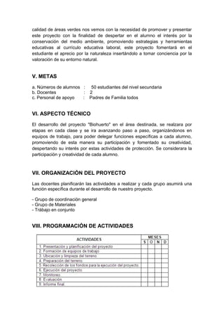 calidad de áreas verdes nos vemos con la necesidad de promover y presentar
este proyecto con la finalidad de despertar en el alumno el interés por la
conservación del medio ambiente, promoviendo estrategias y herramientas
educativas al currículo educativa laboral, este proyecto fomentará en el
estudiante el aprecio por la naturaleza insertándolo a tomar conciencia por la
valoración de su entorno natural.
V. METAS
a. Números de alumnos : 50 estudiantes del nivel secundaria
b. Docentes : 2
c. Personal de apoyo : Padres de Familia todos
VI. ASPECTO TÉCNICO
El desarrollo del proyecto "Biohuerto" en el área destinada, se realzara por
etapas en cada clase y se ira avanzando paso a paso, organizándonos en
equipos de trabajo, para poder delegar funciones específicas a cada alumno,
promoviendo de esta manera su participación y fomentado su creatividad,
despertando su interés por estas actividades de protección. Se considerara la
participación y creatividad de cada alumno.
VII. ORGANIZACIÓN DEL PROYECTO
Las docentes planificarán las actividades a realizar y cada grupo asumirá una
función específica durante el desarrollo de nuestro proyecto.
- Grupo de coordinación general
- Grupo de Materiales
- Trábajo en conjunto
VIII. PROGRAMACIÓN DE ACTIVIDADES
 