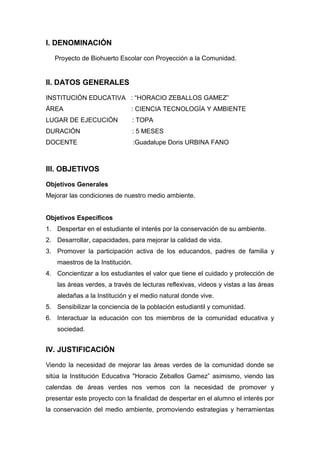 I. DENOMINACIÓN
Proyecto de Biohuerto Escolar con Proyección a la Comunidad.
II. DATOS GENERALES
INSTITUCIÓN EDUCATIVA : “HORACIO ZEBALLOS GAMEZ”
ÁREA : CIENCIA TECNOLOGÍA Y AMBIENTE
LUGAR DE EJECUCIÓN : TOPA
DURACIÓN : 5 MESES
DOCENTE :Guadalupe Doris URBINA FANO
III. OBJETIVOS
Objetivos Generales
Mejorar las condiciones de nuestro medio ambiente.
Objetivos Específicos
1. Despertar en el estudiante el interés por la conservación de su ambiente.
2. Desarrollar, capacidades, para mejorar la calidad de vida.
3. Promover la participación activa de los educandos, padres de familia y
maestros de la Institución.
4. Concientizar a los estudiantes el valor que tiene el cuidado y protección de
las áreas verdes, a través de lecturas reflexivas, videos y vistas a las áreas
aledañas a la Institución y el medio natural donde vive.
5. Sensibilizar la conciencia de la población estudiantil y comunidad.
6. Interactuar la educación con tos miembros de la comunidad educativa y
sociedad.
IV. JUSTIFICACIÓN
Viendo la necesidad de mejorar las áreas verdes de la comunidad donde se
sitúa la Institución Educativa "Horacio Zeballos Gamez” asimismo, viendo las
calendas de áreas verdes nos vemos con la necesidad de promover y
presentar este proyecto con la finalidad de despertar en el alumno el interés por
la conservación del medio ambiente, promoviendo estrategias y herramientas
 