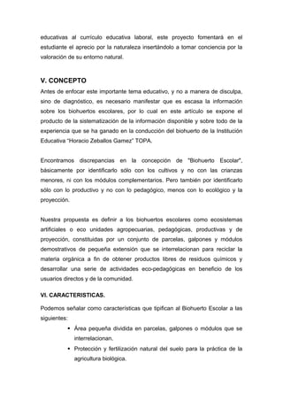 educativas al currículo educativa laboral, este proyecto fomentará en el
estudiante el aprecio por la naturaleza insertándolo a tomar conciencia por la
valoración de su entorno natural.
V. CONCEPTO
Antes de enfocar este importante tema educativo, y no a manera de disculpa,
sino de diagnóstico, es necesario manifestar que es escasa la información
sobre los biohuertos escolares, por lo cual en este artículo se expone el
producto de la sistematización de la información disponible y sobre todo de la
experiencia que se ha ganado en la conducción del biohuerto de la Institución
Educativa “Horacio Zeballos Gamez” TOPA.
Encontramos discrepancias en la concepción de "Biohuerto Escolar",
básicamente por identificarlo sólo con los cultivos y no con las crianzas
menores, ni con los módulos complementarios. Pero también por identificarlo
sólo con lo productivo y no con lo pedagógico, menos con lo ecológico y la
proyección.
Nuestra propuesta es definir a los biohuertos escolares como ecosistemas
artificiales o eco unidades agropecuarias, pedagógicas, productivas y de
proyección, constituidas por un conjunto de parcelas, galpones y módulos
demostrativos de pequeña extensión que se interrelacionan para reciclar la
materia orgánica a fin de obtener productos libres de residuos químicos y
desarrollar una serie de actividades eco-pedagógicas en beneficio de los
usuarios directos y de la comunidad.
VI. CARACTERISTICAS.
Podemos señalar como características que tipifican al Biohuerto Escolar a las
siguientes:
 Área pequeña dividida en parcelas, galpones o módulos que se
interrelacionan.
 Protección y fertilización natural del suelo para la práctica de la
agricultura biológica.
 