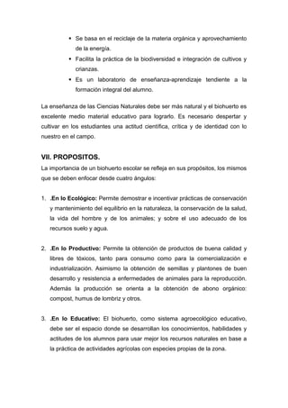  Se basa en el reciclaje de la materia orgánica y aprovechamiento
de la energía.
 Facilita la práctica de la biodiversidad e integración de cultivos y
crianzas.
 Es un laboratorio de enseñanza-aprendizaje tendiente a la
formación integral del alumno.
La enseñanza de las Ciencias Naturales debe ser más natural y el biohuerto es
excelente medio material educativo para lograrlo. Es necesario despertar y
cultivar en los estudiantes una actitud científica, crítica y de identidad con lo
nuestro en el campo.
VII. PROPOSITOS.
La importancia de un biohuerto escolar se refleja en sus propósitos, los mismos
que se deben enfocar desde cuatro ángulos:
1. .En lo Ecológico: Permite demostrar e incentivar prácticas de conservación
y mantenimiento del equilibrio en la naturaleza, la conservación de la salud,
la vida del hombre y de los animales; y sobre el uso adecuado de los
recursos suelo y agua.
2. .En lo Productivo: Permite la obtención de productos de buena calidad y
libres de tóxicos, tanto para consumo como para la comercialización e
industrialización. Asimismo la obtención de semillas y plantones de buen
desarrollo y resistencia a enfermedades de animales para la reproducción.
Además la producción se orienta a la obtención de abono orgánico:
compost, humus de lombriz y otros.
3. .En lo Educativo: El biohuerto, como sistema agroecológico educativo,
debe ser el espacio donde se desarrollan los conocimientos, habilidades y
actitudes de los alumnos para usar mejor los recursos naturales en base a
la práctica de actividades agrícolas con especies propias de la zona.
 