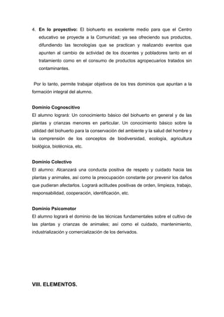 4. En lo proyectivo: El biohuerto es excelente medio para que el Centro
educativo se proyecte a la Comunidad; ya sea ofreciendo sus productos,
difundiendo las tecnologías que se practican y realizando eventos que
apunten al cambio de actividad de los docentes y pobladores tanto en el
tratamiento como en el consumo de productos agropecuarios tratados sin
contaminantes.
Por lo tanto, permite trabajar objetivos de los tres dominios que apuntan a la
formación integral del alumno.
Dominio Cognoscitivo
El alumno logrará: Un conocimiento básico del biohuerto en general y de las
plantas y crianzas menores en particular. Un conocimiento básico sobre la
utilidad del biohuerto para la conservación del ambiente y la salud del hombre y
la comprensión de los conceptos de biodiversidad, ecología, agricultura
biológica, biotécnica, etc.
Dominio Colectivo
El alumno: Alcanzará una conducta positiva de respeto y cuidado hacia las
plantas y animales, así como la preocupación constante por prevenir los daños
que pudieran afectarlos. Logrará actitudes positivas de orden, limpieza, trabajo,
responsabilidad, cooperación, identificación, etc.
Dominio Psicomotor
El alumno logrará el dominio de las técnicas fundamentales sobre el cultivo de
las plantas y crianzas de animales; así como el cuidado, mantenimiento,
industrialización y comercialización de los derivados.
VIII. ELEMENTOS.
 