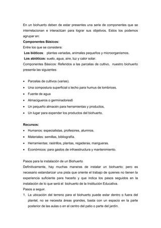 En un biohuerto deben de estar presentes una serie de componentes que se
interrelacionan e interactúan para lograr sus objetivos. Estos los podemos
agrupar en:
Componentes Básicos:
Entre los que se considera:
Los bióticos: plantas variadas, animales pequeños y microorganismos.
Los abióticos: suelo, agua, aire, luz y calor solar.
Componentes Básicos: Referidos a las parcelas de cultivo, nuestro biohuerto
presenta las siguientes:
• Parcelas de cultivos (varias).
• Una compostura superficial o lecho para humus de lombrices.
• Fuente de agua
• Almacigueros o germinadores6
• Un pequeño almacén para herramientas y productos,
• Un lugar para expender los productos del biohuerto.
Recursos:
• Humanos: especialistas, profesores, alumnos.
• Materiales: semillas, bibliografía.
• Herramientas: rastrillos, plantas, regaderas, mangueras.
• Económicos: para gastos de infraestructura y mantenimiento.
Pasos para la instalación de un Biohuerto
Definitivamente, hay muchas maneras de instalar un biohuerto; pero es
necesario estandarizar una pista que oriente el trabajo de quienes no tienen la
experiencia suficiente para hacerlo y que indica los pasos seguidos en la
instalación de lo que será el biohuerto de la Institución Educativa.
Pasos a seguir.
1. La ubicación del terreno para el biohuerto puede estar dentro o fuera del
plantel, no se necesita áreas grandes, basta con un espacio en la parte
posterior de las aulas o en el centro del patio o parte del jardín.
 