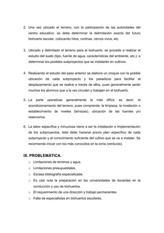 2. Una vez ubicado el terreno, con la participación de las autoridades del
centro educativo, se debe determinar la delimitación exacta del futuro
biohuerto escolar, colocando hitos, cortinas, cercos vivos, etc.
3. Ubicado y delimitado el terreno para el biohuerto, se procede a realizar el
estudio del suelo (tipo, fuente de agua, características del ambiente, etc.); a
determinar los posibles subproyectos que se instalarán en cultivos.
4. Realizando el estudio del paso anterior se elabora un croquis con la posible
ubicación de cada subproyecto y los pasadizos para facilitar el
desplazamiento que se realice a través de ellos, pues generalmente serán
muchos los alumnos que a la vez circulen y trabajen en el biohuerto.
5. La parte operativas generalmente la más difícil, es decir, el
acondicionamiento del terreno, pues comprende: la limpieza, la nivelación o
establecimiento de niveles (terrazas), ubicación de las fuentes y/o
reservorios.
6. La labor específica y minuciosa viene a ser la instalación e implementación
de los subproyectos, ésta debe hacerse previo plan específico de cada
subproyecto y el conocimiento suficiente del cultivo que se va a instalar. Se
recomienda iniciar con los más conocidos en la zona (verduras).
IX. PROBLEMÁTICA.
o Limitaciones de terrenos y agua.
o Limitaciones presupuestales.
o Escasa bibliografía especializada.
o Es casi nula la preparación en las universidades de docentes en la
conducción y uso de biohuertos.
o El requerimiento de una dirección y trabajo permanentes.
o Falta de especialistas en biohuertos escolares.
 