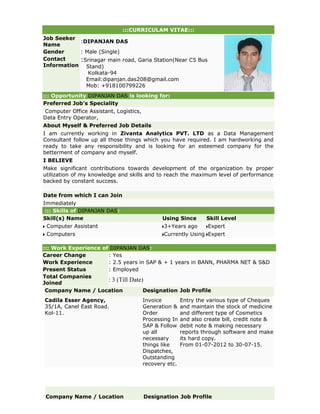 :::CURRICULAM VITAE:::
Job Seeker
Name
:DIPANJAN DAS
Gender : Male (Single)
Contact
Information
:Srinagar main road, Garia Station(Near C5 Bus
Stand)
Kolkata-94
Email:dipanjan.das208@gmail.com
Mob: +918100799226
::: Opportunity DIPANJAN DAS is looking for:
Preferred Job's Speciality
Computer Office Assistant, Logistics,
Data Entry Operator,
About Myself & Preferred Job Details
I am currently working in Zivanta Analytics PVT. LTD as a Data Management
Consultant follow up all those things which you have required. I am hardworking and
ready to take any responsibility and is looking for an esteemed company for the
betterment of company and myself.
I BELIEVE
Make significant contributions towards development of the organization by proper
utilization of my knowledge and skills and to reach the maximum level of performance
backed by constant success.
Date from which I can Join
Immediately
::: Skills of DIPANJAN DAS:
Skill(s) Name Using Since Skill Level
Computer Assistant 3+Years ago Expert
Computers Currently Using Expert
::: Work Experience of DIPANJAN DAS:
Career Change : Yes
Work Experience : 2.5 years in SAP & + 1 years in BANN, PHARMA NET & S&D
Present Status : Employed
Total Companies
Joined
: 3 (Till Date)
Company Name / Location Designation Job Profile
Cadila Esser Agency,
35/1A, Canel East Road.
Kol-11.
Invoice
Generation &
Order
Processing In
SAP & Follow
up all
necessary
things like
Dispatches,
Outstanding
recovery etc.
Entry the various type of Cheques
and maintain the stock of medicine
and different type of Cosmetics
and also create bill, credit note &
debit note & making necessary
reports through software and make
its hard copy.
From 01-07-2012 to 30-07-15.
Company Name / Location Designation Job Profile
 