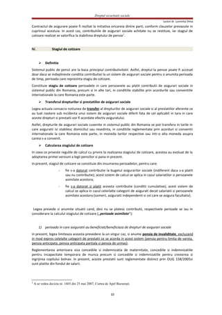 Dreptul securitatii sociale
Lector dr. Luminita Dima
Contractul de asigurare poate fi reziliat la initiativa oricareia dintre parti, conform clauzelor prevazute in
cuprinsul acestuia. In acest caz, contributiile de asigurari sociale achitate nu se restituie, iar stagiul de
cotizare realizat se valorifica la stabilirea dreptului de pensie1
.
IV. Stagiul de cotizare
 Definitie
Sistemul public de pensii are la baza principiul contributivitatii. Astfel, dreptul la pensie poate fi accesat
doar daca se indeplineste conditia contributiei la un sistem de asigurari sociale pentru o anumita perioada
de timp, perioada care reprezinta stagiu de cotizare.
Constituie stagiu de cotizare perioadele in care persoanele au platit contributii de asigurari sociale in
sistemul public din Romania, precum si in alte tari, in conditiile stabilite prin acordurile sau conventiile
internationale la care Romania este parte.
 Transferul drepturilor si prestatiilor de asigurari sociale
Legea actuala consacra notiunea de transfer al drepturilor de asigurari sociale si al prestatiilor aferente ce
au luat nastere sub incidenta unui sistem de asigurari sociale diferit fata de cel aplicabil in tara in care
aceste drepturi si prestatii vor fi acordate efectiv asiguratului.
Astfel, drepturile de asigurari sociale cuvenite in sistemul public din Romania se pot transfera in tarile in
care asiguratii isi stabilesc domiciliul sau resedinta, in conditiile reglementate prin acorduri si conventii
internationale la care Romania este parte, in moneda tarilor respective sau intr-o alta moneda asupra
careia s-a convenit.
 Calcularea stagiului de cotizare
In ceea ce priveste regulile de calcul cu privire la realizarea stagiului de cotizare, acestea au evoluat de la
adoptarea primei versiuni a legii pensiilor si pana in prezent.
In prezent, stagiul de cotizare se constituie din insumarea perioadelor, pentru care:
- fie s-a datorat contributie la bugetul asigurarilor sociale (indiferent daca s-a platit
sau nu contributie); acest sistem de calcul se aplica in cazul salariatilor si persoanele
asimilate acestora;
- fie s-a datorat si platit aceasta contributie (conditii cumulative); acest sistem de
calcul se aplica in cazul celorlalte categorii de asigurati decat salariatii si persoanele
asimilate acestora (somerii, asiguratii independenti si cei care se asigura facultativ).
Legea prevede si anumite situatii cand, desi nu se platesc contributii, respectivele perioade se iau in
considerare la calculul stagiului de cotizare („perioade asimilate”):
1) perioada in care asiguratii au beneficiat/beneficiaza de drepturi de asigurari sociale
in prezent, legea limiteaza aceasta prevedere la un singur caz, si anume pensia de invaliditate, excluzand
in mod expres celelalte categorii de prestatii ce se acorda in acest sistem (pensia pentru limita de varsta,
pensia anticipata, pensia anticipata partiala si pensia de urmas).
Reglementarea anterioara viza concediile si indemnizatia de maternitate, concediile si indemnizatiile
pentru incapacitate temporara de munca precum si concediile si indemnizatiile pentru cresterea si
ingrijirea copilului bolnav. In prezent, aceste prestatii sunt reglementate distinct prin OUG 158/2005si
sunt platite din fondul de salarii.
1
A se vedea decizia nr. 1603 din 25 mai 2007, Curtea de Apel Bucureşti.
10
 