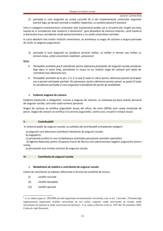 Dreptul securitatii sociale
Lector dr. Luminita Dima
2) perioada in care asiguratii au urmat cursurile de zi ale invatamantului universitar organizat
potrivit legii, pe durata normala a studiilor respective, cu conditia absolvirii acestora
Intra in categoria invatamantului universitar atat invatamantul public cat si cel particular, buget sau taxa,
luandu-se in considerare atat masterul si doctoratul2
, spre deosebire de sistemul anterior, cand masterul
si doctoratul erau considerate studii postuniversitare si nu studii universitare normale.
In cazul absolvirii mai multor institutii universitare, se asimileaza ca stagiu de cotizare o singura perioada
de studii, la alegerea asiguratului.
3) perioada in care asiguratii au satisfacut serviciul militar, ca militar in termen sau militar cu
termen redus, a fost concentrat, mobilizat , prizonierat
Nota:
• Perioadele asimilate pot fi valorificate pentru obţinerea prestaţiilor de asigurări sociale prevăzute
lege daca in acest timp, persoanele in cauza nu au realizat stagii de cotizare prin plata de
contributii (sau datorarea lor).
• Perioadele asimilate de la pct. 2 si 3 nu pot fi luate in calcul pentru obtinerea pensiei anticipate
sau a pensiei anticipate partiale. De asemenea, pentru obtinerea acestor pensii, nu poate fi luata
in considerare perioada in care asiguratul a beneficiat de pensie de invaliditate.
 Evidenta stagiului de cotizare
Evidenta drepturilor si obligatiilor, inclusiv a stagiului de cotizare, se realizeaza pe baza codului personal
de asigurari sociale, care este codul numeric personal.
Stagiul de cotizare se certifica asiguratilor anual, din oficiu, de catre CNPAS, prin casele teritoriale de
pensii. Stagiul de cotizare se certifica si la cererea asiguratilor, contra cost, oricand in timpul anului.
V. Contribuabilii
In sistemul public de asigurari sociale, au calitatea de contribuabili urmatoarele categorii:
a) asiguratii care datoreaza contributii individuale de asigurari sociale;
b) angajatorii;
c) persoanele juridice la care isi desfasoara activitatea persoanele asimilate salariatilor;
d) Agentia Nationala pentru Ocuparea Fortei de Munca care administreaza bugetul asigurarilor pentru
somaj;
e) persoanele care incheie contract de asigurare sociala.
VI. Contributia de asigurari sociale
 Modalitatea de stabilire a contributiei de asigurari sociale
Cotele de contributie se stabilesc diferentiat in functie de conditiile de munca:
(i) conditii normale
(ii) conditii deosebite
(iii) conditii speciale
2
A se vedea Legea nr. 288/2004 privind organizarea invatamantului universitar, care in art. 1 prevede: „Prezenta lege
reglementează organizarea studiilor universitare pe trei cicluri, respectiv studii universitare de licenţă, studii
universitare de masterat şi studii universitare de doctorat”. A se vedea si Decizia civila nr. 2847 din 30 noiembrie 2005,
Curtea de Apel Bucuresti.
11
 