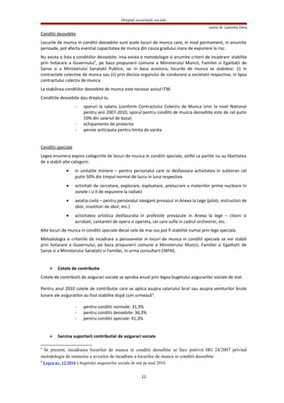 Dreptul securitatii sociale
Lector dr. Luminita Dima
Conditii deosebite
Locurile de munca in conditii deosebite sunt acele locuri de munca care, in mod permament, in anumite
perioade, pot afecta esential capacitatea de munca din cauza gradului mare de expunere la risc.
Nu exista o lista a conditiilor deosebite, insa exista o metodologie si anumite criterii de incadrare stabilite
prin hotarare a Guvernului3
, pe baza propunerii comune a Ministerului Muncii, Familiei si Egalitatii de
Sanse si a Ministerului Sanatatii Publice, iar in baza acestora, locurile de munca se stabilesc: (i) in
contractele colective de munca sau (ii) prin decizia organului de conducere a societatii respective, in lipsa
contractului colectiv de munca.
La stabilirea condtiilor deosebite de munca este necesar avizul ITM.
Conditiile deosebite dau dreptul la:
- sporuri la salariu (conform Contractului Colectiv de Munca Unic la nivel National
pentru anii 2007-2010, sporul pentru conditii de munca deosebite este de cel putin
10% din salariul de baza)
- echipamente de protectie
- pensie anticipata pentru limita de varsta
Conditii speciale
Legea enumera expres categoriile de locuri de munca in conditii speciale, astfel ca partile nu au libertatea
de a stabili alte categorii:
• in unitatile miniere – pentru personalul care isi desfasoara activitatea in subteran cel
putin 50% din timpul normal de lucru in luna respectiva
• activitati de cercetare, explorare, exploatare, prelucrare a materiilor prime nucleare in
zonele I si II de expunere la radiatii
• aviatia civila – pentru personalul navigant prevazut in Anexa la Lege (piloti, instructori de
zbor, insotitori de zbor, etc.)
• activitatea artistica desfasurata in profesiile prevazute in Anexa la lege – clovni si
acrobati, cantaretii de opera si opereta, cei care sufla in cadrul orchestrei, etc.
Alte locuri de munca in conditii speciale decat cele de mai sus pot fi stabilite numai prin lege speciala.
Metodologia si criteriile de incadrare a persoanelor in locuri de munca in conditii speciale se vor stabili
prin hotarare a Guvernului, pe baza propunerii comune a Ministerului Muncii, Familiei si Egalitatii de
Sanse si a Ministerului Sanatatii si Familiei, in urma consultarii CNPAS.
 Cotele de contributie
Cotele de contributii de asigurari sociale se aproba anual prin legea bugetului asigurarilor sociale de stat.
Pentru anul 2010 cotele de contribuţie care se aplica asupra salariului brut sau asupra veniturilor brute
lunare ale asiguratilor au fost stabilite după cum urmează4
:
- pentru conditii normale: 31,3%
- pentru conditii deosebite: 36,3%
- pentru conditii speciale: 41,3%
 Sarcina suportarii contributiei de asigurari sociale
3
In prezent, incadrarea locurilor de munca in conditii deosebite se face potrivit HG 24/2007 privind
metodologia de reinnoire a avizelor de incadrare a locurilor de munca in conditii deosebite
4
Legea nr. 12/2010 a bugetului asigurarilor sociale de stat pe anul 2010.
12
 