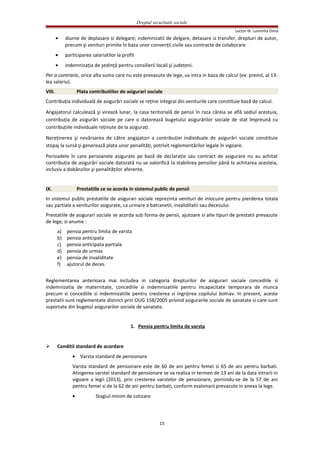 Dreptul securitatii sociale
Lector dr. Luminita Dima
• diurne de deplasare si delegare; indemnizatii de delgare, detasare si transfer, drepturi de autor,
precum şi venituri primite în baza unor convenţii civile sau contracte de colaborare
• participarea salariatilor la profit
• indemnizaţia de şedinţă pentru consilierii locali şi judeţeni.
Per a contrario, orice alta suma care nu este prevazute de lege, va intra in baza de calcul (ex: premii, al 13-
lea salariu).
VIII. Plata contributiilor de asigurari sociale
Contribuţia individuală de asigurări sociale se reţine integral din veniturile care constituie bază de calcul.
Angajatorul calculează şi virează lunar, la casa teritorială de pensii în raza căreia se află sediul acestuia,
contribuţia de asigurări sociale pe care o datorează bugetului asigurărilor sociale de stat împreună cu
contribuţiile individuale reţinute de la asiguraţi.
Nereţinerea şi nevărsarea de către angajatori a contribuţiei individuale de asigurări sociale constituie
stopaj la sursă şi generează plata unor penalităţi, potrivit reglementărilor legale în vigoare.
Perioadele în care persoanele asigurate pe bază de declaraţie sau contract de asigurare nu au achitat
contribuţia de asigurări sociale datorată nu se valorifică la stabilirea pensiilor până la achitarea acesteia,
inclusiv a dobânzilor şi penalităţilor aferente.
IX. Prestatiile ce se acorda in sistemul public de pensii
In sistemul public prestatiile de asigurari sociale reprezinta venituri de inlocuire pentru pierderea totala
sau partiala a veniturilor asigurate, ca urmare a batranetii, invaliditatii sau decesului.
Prestatiile de asigurari sociale se acorda sub forma de pensii, ajutoare si alte tipuri de prestatii prevazute
de lege, si anume :
a) pensia pentru limita de varsta
b) pensia anticipata
c) pensia anticipata partiala
d) pensia de urmas
e) pensia de invaliditate
f) ajutorul de deces
Reglementarea anterioara mai includea in categoria drepturilor de asigurari sociale concediile si
indemnizatia de maternitate, concediile si indemnizatiile pentru incapacitate temporara de munca
precum si concediile si indemnizatiile pentru cresterea si ingrijirea copilului bolnav. In prezent, aceste
prestatii sunt reglementate distinct prin OUG 158/2005 privind asigurarile sociale de sanatate si care sunt
suportate din bugetul asigurarilor sociale de sanatate.
1. Pensia pentru limita de varsta
 Conditii standard de acordare
• Varsta standard de pensionare
Varsta standard de pensionare este de 60 de ani pentru femei si 65 de ani pentru barbati.
Atingerea varstei standard de pensionare se va realiza in termen de 13 ani de la data intrarii in
vigoare a legii (2013), prin cresterea varstelor de pensionare, pornindu-se de la 57 de ani
pentru femei si de la 62 de ani pentru barbati, conform esalonarii prevazute in anexa la lege.
• Stagiul minim de cotizare
15
 