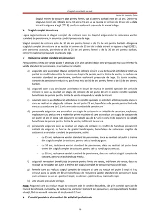 Dreptul securitatii sociale
Lector dr. Luminita Dima
Stagiul minim de cotizare atat pentru femei, cat si pentru barbati este de 15 ani. Cresterea
stagiului minim de cotizare de la 10 ani la 15 ani se va realiza in termen de 13 ani de la data
intrarii in vigoare a legii (2013), conform esalonarii prevazute in anexa la lege.
 Stagiul complet de cotizare
Legea reglementeaza si stagiul complet de cotizare care da dreptul asiguratului la reducerea varstei
standard de pensionare, in anumite conditii prevazute de lege.
Stagiul complet de cotizare este de 30 de ani pentru femei si de 35 de ani pentru barbati. Atingerea
stagiului complet de cotizare se va realiza in termen de 13 ani de la data intrarii in vigoare a legii (2013),
prin cresterea acestuia, pornindu-se de la 25 de ani pentru femei si de la 30 de ani pentru barbati,
conform esalonarii prevazute in anexa la lege.
 Reducerea varstei standard de pensionare
Pensia pentru limita de varsta poate fi obtinuta si in alte conditii decat cele prevazute mai sus referitor la
varsta standard de pensionare, in urmatoarele situatii:
a) asiguratii care au realizat stagiul complet de cotizare si care si-au desfasurat activitatea total sau
partial in conditii deosebite de munca au dreptul la pensie pentru limita de varsta, cu reducerea
varstelor standard de pensionare, conform esalonarii prevazute de lege. Cu toate acestea,
varstele de pensionare reduse nu pot fi mai mici de 50 de ani pentru femei si de 55 de ani pentru
barbati.
b) asiguratii care si-au desfasurat activitatea in locuri de munca in conditii speciale din unitatile
miniere si care au realizat un stagiu de cotizare de cel putin 20 ani in aceste conditii speciale
beneficiaza de pensie pentru limita de varsta incepand cu varsta de 45 ani
c) salariatii care si-au desfasurat activitatea in conditii speciale in activitati artistice/aviatia civila si
care au realizat un stagiu de cotizare de cel putin 25 ani, beneficiaza de pensie pentru limita de
varsta cu o reducere de 15 ani a varstelor standard de pensionare
d) persoanele asigurate care au realizat un stagiu de cotizare in activitatile de cercetare, explorare,
exploatare sau prelucrare a materiilor prime nucleare si care au realizat un stagiu de cotizare de
cel putin 15 ani in zona I de expunere la radiatii sau de 17 ani in zona II de expunere la radiatii
beneficiaza de pensie pentru limita de varsta, indiferent de varsta.
e) persoanele asigurate care au realizat un stagiu de cotizare in conditii de handicap preexistent
calitatii de asigurat, in functie de gradul handicapului, beneficiaza de reducerea stagiilor de
cotizare si a varstelor standard de pensionare, astfel:
- cu 15 ani, reducerea varstei standard de pensionare, daca au realizat cel putin o treime
din stagiul complet de cotizare, pentru cei cu handicap grav;
- cu 10 ani, reducerea varstei standard de pensionare, daca au realizat cel putin doua
treimi din stagiul complet de cotizare, pentru cei cu handicap accentuat;
- cu 10 ani, reducerea varstei standard de pensionare, daca au realizat stagiul complet de
cotizare, pentru cei cu handicap mediu.
f) asiguratii nevazatori beneficiaza de pensie pentru limita de varsta, indiferent de varsta, daca au
realizat ca nevazator cel putin o treime din stagiul complet de cotizare prevazut de lege.
g) femeile care au realizat stagiul complet de cotizare si care au nascut cel putin 3 copii si i-au
crescut pana la varsta de 10 ani beneficiaza de reducerea varstei standard de pensionare dupa
cum urmeaza: cu un an - pentru 3 copii; cu doi ani - pentru 4 sau mai multi copii.
h) alte situatii prevazute de lege.
Nota: Asiguraţii care au realizat stagii de cotizare atât în condiţii deosebite, cât şi în condiţii speciale de
muncă beneficiază, cumulativ, de reducerea vârstelor standard de pensionare, corespunzătoare fiecărei
situaţii, fără ca această reducere să depăşească 12 ani.
 Cumulul pensiei cu alte venituri din activitati profesionale
16
 