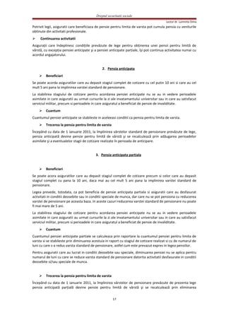 Dreptul securitatii sociale
Lector dr. Luminita Dima
Potrivit legii, asiguratii care beneficiaza de pensie pentru limita de varsta pot cumula pensia cu veniturile
obtinute din activitati profesionale.
 Continuarea activitatii
Asiguraţii care îndeplinesc condiţiile prevăzute de lege pentru obţinerea unei pensii pentru limită de
vârstă, cu excepţia pensiei anticipate şi a pensiei anticipate parţiale, îşi pot continua activitatea numai cu
acordul angajatorului.
2. Pensia anticipata
 Beneficiari
Se poate acorda asiguratilor care au depasit stagiul complet de cotizare cu cel putin 10 ani si care au cel
mult 5 ani pana la implinirea varstei standard de pensionare.
La stabilirea stagiului de cotizare pentru acordarea pensiei anticipate nu se au in vedere perioadele
asimilate in care asiguratii au urmat cursurile la zi ale invatamantului universitar sau in care au satisfacut
serviciul militar, precum si perioadele in care asiguratul a beneficiat de pensie de invaliditate.
 Cuantum
Cuantumul pensiei anticipate se stabileste in aceleeasi conditii ca pensia pentru limita de varsta.
 Trecerea la pensia pentru limita de varsta
Începând cu data de 1 ianuarie 2011, la împlinirea vârstelor standard de pensionare prevăzute de lege,
pensia anticipată devine pensie pentru limită de vârstă şi se recalculează prin adăugarea perioadelor
asimilate şi a eventualelor stagii de cotizare realizate în perioada de anticipare.
3. Pensia anticipata partiala
 Beneficiari
Se poate acora asiguratilor care au depasit stagiul complet de cotizare precum si celor care au depasit
stagiul complet cu pana la 10 ani, daca mai au cel mult 5 ani pana la implinirea varstei standard de
pensionare.
Legea prevede, totodata, ca pot beneficia de pensie anticipata partiala si asiguratii care au desfasurat
activitati in conditii deosebite sau in conditii speciale de munca, dar care nu se pot pensiona cu reducerea
varstei de pensionare pe aceasta baza. In aceste cazuri reducerea varstei standard de pensionare nu poate
fi mai mare de 5 ani.
La stabilirea stagiului de cotizare pentru acordarea pensiei anticipate nu se au in vedere perioadele
asimilate in care asiguratii au urmat cursurile la zi ale invatamantului universitar sau in care au satisfacut
serviciul militar, precum si perioadele in care asiguratul a beneficiat de pensie de invaliditate.
 Cuantum
Cuantumul pensiei anticipate partiale se calculeaza prin raportare la cuantumul pensiei pentru limita de
varsta si se stabileste prin diminuarea acestuia in raport cu stagiul de cotizare realizat si cu de numarul de
luni cu care s-a redus varsta standard de pensionare, astfel cum este prevazut expres in legea pensiilor.
Pentru asiguratii care au lucrat in conditii deosebite sau speciale, diminuarea pensiei nu se aplica pentru
numarul de luni cu care se reduce varsta standard de pensionare datorita activitatii desfasurate in conditii
deosebite si/sau speciale de munca.
 Trecerea la pensia pentru limita de varsta
Începând cu data de 1 ianuarie 2011, la împlinirea vârstelor de pensionare prevăzute de prezenta lege
pensia anticipată parţială devine pensie pentru limită de vârstă şi se recalculează prin eliminarea
17
 
