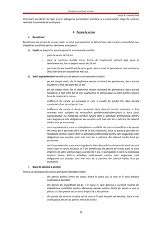 Dreptul securitatii sociale
Lector dr. Luminita Dima
diminuării prevăzute de lege şi prin adăugarea perioadelor asimilate şi a eventualelor stagii de cotizare
realizate în perioada de anticipare.
4. Pensia de urmas
 Beneficiari
Beneficiaza de pensia de urmas copiii si sotul supravietuitor ai defunctului, daca acesta a beneficiat sau
indeplinea conditiile pentru obtinerea unei pensii.
a) Copiii au dreptul la acesta pensie in urmatoarele conditii:
- pana la varsta de 16 ani
- daca isi continua studiile intr-o forma de invatamant potrivit legii pana la
terminarea lor, fara a depasi varsta de 26 ani
- pe toata durata invaliditatii de orice grad, daca s-a ivit in perioada in care acestia se
aflau intr-una din situatiile de mai sus.
b) Sotul supravietuitor beneficiaza de pensie in urmatoarele conditii:
- pe tot timpul vietii, de la implinirea varstei standard de pensionare, daca durata
casatoriei a fost cel putin de 15 ani.
- pe tot timpul vietii, de la implinirea varstei standard de pensionare, daca durata
casatoriei a fost intre 10-15 ani; cuantumul se diminueaza cu 0,5% pentru fiecare
luna de casatorie in minus.
- indiferent de varsta, pe perioada in care e invalid de gradul I/II, daca durata
casatoriei a fost de cel putin 1 an.
- indiferent de varsta si durata casatoriei daca decesul sotului sustinator a fost
urmarea unui accident de munca/boli profesionale/tuberculoza si daca sotul
supravietuitor nu realizeaza venituri lunare dintr-o activitate profesionala pentru
care asigurarea este obligatorie sau acestea sunt mai mici de o patrime din salariul
mediu brut pe economie.
- sotul supravietuitor care nu indeplineste conditiile de mai sus beneficiaza de pensie
de urmas pe o perioada de 6 luni de la data decesului, daca in aceasta perioada nu
realizeaza venituri lunare dintr-o activitate profesionala pentru care asigurarea este
obligatorie sau acestea sunt mai mici de o patrime din salariul mediu brut pe
economie.
- sotul supravietuitor care are in ingrijire la data decesului sustinatorului unul sau mai
multi copii in varsta de pana la 7 ani beneficiaza de pensie de urmas pana la data
implinirii de catre ultimul copil a varstei de 7 ani, in perioadele in care nu realizeaza
venituri lunare dintr-o activitate profesionala pentru care asigurarea este
obligatorie sau acestea sunt mai mici de o patrime din salariul mediu brut pe
economie.
 Baza de calculul a pensiei
Pensia se calculeaza din pensia persoanei decedate astfel:
- din pensia pentru limita de varsta aflata in plata sau la care ar fi avut dreptul
sustinatorul decedat;
- din pensia de invaliditate de gr. I in cazul in care decesul a survenit inainte de
indeplinirea conditiilor pentru obtinerea pensiei pentru limita de varsta si era in
plata cu o alta pensie sau ar avut dreptul la o alta pensie.
- din pensia de serviciu in plata sau la care ar fi avut dreptul cel decedat, daca e mai
avantajoasa decat cea pentru limita de varsta
18
 