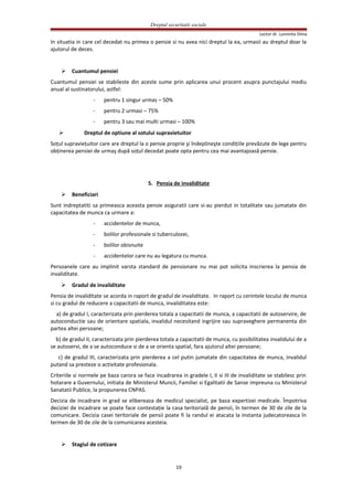 Dreptul securitatii sociale
Lector dr. Luminita Dima
In situatia in care cel decedat nu primea o pensie si nu avea nici dreptul la ea, urmasii au dreptul doar la
ajutorul de deces.
 Cuantumul pensiei
Cuantumul pensiei se stabileste din aceste sume prin aplicarea unui procent asupra punctajului mediu
anual al sustinatorului, astfel:
- pentru 1 singur urmas – 50%
- pentru 2 urmasi – 75%
- pentru 3 sau mai multi urmasi – 100%
 Dreptul de optiune al sotului supravietuitor
Soţul supravieţuitor care are dreptul la o pensie proprie şi îndeplineşte condiţiile prevăzute de lege pentru
obţinerea pensiei de urmaş după soţul decedat poate opta pentru cea mai avantajoasă pensie.
5. Pensia de invaliditate
 Beneficiari
Sunt indreptatiti sa primeasca aceasta pensie asiguratii care si-au pierdut in totalitate sau jumatate din
capacitatea de munca ca urmare a:
- accidentelor de munca,
- bolilor profesionale si tuberculozei,
- bolilor obisnuite
- accidentelor care nu au legatura cu munca.
Persoanele care au implinit varsta standard de pensionare nu mai pot solicita inscrierea la pensia de
invaliditate.
 Gradul de invaliditate
Pensia de invaliditate se acorda in raport de gradul de invaliditate. In raport cu cerintele locului de munca
si cu gradul de reducere a capacitatii de munca, invaliditatea este:
a) de gradul I, caracterizata prin pierderea totala a capacitatii de munca, a capacitatii de autoservire, de
autoconductie sau de orientare spatiala, invalidul necesitand ingrijire sau supraveghere permanenta din
partea altei persoane;
b) de gradul II, caracterizata prin pierderea totala a capacitatii de munca, cu posibilitatea invalidului de a
se autoservi, de a se autoconduce si de a se orienta spatial, fara ajutorul altei persoane;
c) de gradul III, caracterizata prin pierderea a cel putin jumatate din capacitatea de munca, invalidul
putand sa presteze o activitate profesionala.
Criteriile si normele pe baza carora se face incadrarea in gradele I, II si III de invaliditate se stabilesc prin
hotarare a Guvernului, initiata de Ministerul Muncii, Familiei si Egalitatii de Sanse impreuna cu Ministerul
Sanatatii Publice, la propunerea CNPAS.
Decizia de incadrare in grad se elibereaza de medicul specialist, pe baza expertizei medicale. Împotriva
deciziei de incadrare se poate face contestaţie la casa teritorială de pensii, în termen de 30 de zile de la
comunicare. Decizia casei teritoriale de pensii poate fi la randul ei atacata la instanta judecatoreasca în
termen de 30 de zile de la comunicarea acesteia.
 Stagiul de cotizare
19
 