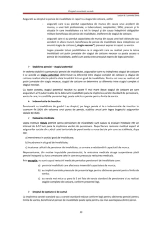 Dreptul securitatii sociale
Lector dr. Luminita Dima
Asiguratii au dreptul la pensie de invaliditate in raport cu stagiul de cotizare, astfel:
- asiguratii care si-au pierdut capacitatea de munca din cauza unui accident de
munca, a unei boli profesionale, a tuberculozei, neoplaziilor, SIDA, precum şi în
situaţia în care invaliditatea s-a ivit în timpul şi din cauza îndeplinirii obligaţiilor
militare beneficiaza de pensie de invaliditate, indiferent de stagiul de cotizare.
- asiguratii care si-au pierdut capacitatea de munca din cauza unei boli obisnuite sau
accident in afara muncii, beneficiaza de pensie de invaliditate daca indeplinesc un
anumit stagiu de cotizare („stagiu necesar”) prevazut expres in raport cu varsta.
Legea prevede totusi posibilitatea ca si asiguratii care au realizat pana la ivirea
invaliditatii cel putin jumatate din stagiul de cotizare necesar sa poata accesa o
pensie de invaliditate, astfel cum acesta este prevazut expres de legea pensiilor.
 Stabilirea pensiei – stagiul potential
In vederea stabilirii cuantumului pensiei de invaliditate, asiguraţilor care nu indeplinesc stagiul de cotizare
li se acordă un stagiu potenţial, determinat ca diferenţă între stagiul complet de cotizare şi stagiul de
cotizare realizat efectiv până la data încadrării într-un grad de invaliditate. Pentru cei care au realizat cel
putin jumatate din stagiu necesar, stagiul de cotizare se determina ca diferenta intre stagiul complet si
stagiul necesar.
Cu toate acestea, stagiul potential rezultat nu poate fi mai mare decat stagiul de cotizare pe care
asiguratul l-ar fi putut realiza de la data ivirii invaliditatii pana la implinirea varstei standard de pensionare,
varsta la care, in conditiile prezentei legi, poate solicita o pensie pentru limita de varsta.
 Indemnizatie de insotitor
Pensionarii cu invaliditate de gradul I au dreptul, pe langa pensie si la o indemnizatie de insotitor in
cuantum fix (80% din valoarea unui punct de pensie, stabilita anual prin legea bugetului asigurarilor
sociale de stat).
 Evaluarea medicala
Legea instituie regula potrivit careia pensionarii de invaliditate sunt supusi la evaluari medicale intr-un
interval de 6-12 luni pana la implinirea varstei de pensionare. Dupa fiecare revizuire medicul expert al
asigurarilor sociale din cadrul casei teritoriale de pensii emite o noua decizie prin care se stabileste, dupa
caz:
a) mentinerea in acelasi grad de invaliditate;
b) incadrarea in alt grad de invaliditate;
c) incetarea calitatii de pensionar de invaliditate, ca urmare a redobandirii capacitatii de munca.
Neprezentarea, din motive imputabile pensionarului, la revizuirea medicala atrage suspendarea platii
pensiei incepand cu luna urmatoare celei in care era prevazuta revizuirea medicala.
Prin exceptie, nu sunt supusi revizuirii medicale periodice pensionarii de invaliditate care:
a) prezinta invaliditati care afecteaza ireversibil capacitatea de munca;
b) au implinit varstele prevazute de prezenta lege pentru obtinerea pensiei pentru limita de
varsta;
c) au varsta mai mica cu pana la 5 ani fata de varsta standard de pensionare si au realizat
stagiile complete de cotizare, conform prezentei legi.
 Dreptul de optiune si de cumul
La implinirea varstei standard sau a varstei standard reduse conform legii pentru obtinerea pensiei pentru
limita de varsta, beneficiarul pensiei de invaliditate poate opta pentru cea mai avantajoasa dintre pensii.
20
 