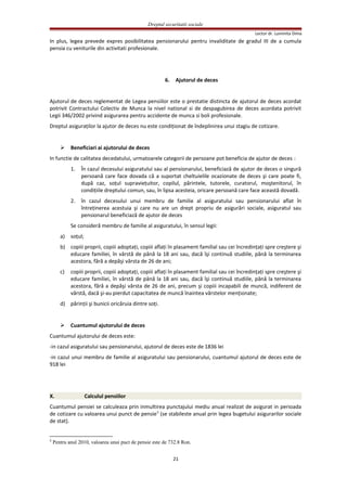 Dreptul securitatii sociale
Lector dr. Luminita Dima
In plus, legea prevede expres posibilitatea pensionarului pentru invaliditate de gradul III de a cumula
pensia cu veniturile din activitati profesionale.
6. Ajutorul de deces
Ajutorul de deces reglementat de Legea pensiilor este o prestatie distincta de ajutorul de deces acordat
potrivit Contractului Colectiv de Munca la nivel national si de despagubirea de deces acordata potrivit
Legii 346/2002 privind asigurarea pentru accidente de munca si boli profesionale.
Dreptul asiguraţilor la ajutor de deces nu este condiţionat de îndeplinirea unui stagiu de cotizare.
 Beneficiari ai ajutorului de deces
In functie de calitatea decedatului, urmatoarele categorii de persoane pot beneficia de ajutor de deces :
1. În cazul decesului asiguratului sau al pensionarului, beneficiază de ajutor de deces o singură
persoană care face dovada că a suportat cheltuielile ocazionate de deces şi care poate fi,
după caz, soţul supravieţuitor, copilul, părintele, tutorele, curatorul, moştenitorul, în
condiţiile dreptului comun, sau, în lipsa acesteia, oricare persoană care face această dovadă.
2. în cazul decesului unui membru de familie al asiguratului sau pensionarului aflat în
întreţinerea acestuia şi care nu are un drept propriu de asigurări sociale, asiguratul sau
pensionarul beneficiază de ajutor de deces
Se consideră membru de familie al asiguratului, în sensul legii:
a) soţul;
b) copiii proprii, copiii adoptaţi, copiii aflaţi în plasament familial sau cei încredinţaţi spre creştere şi
educare familiei, în vârstă de până la 18 ani sau, dacă îşi continuă studiile, până la terminarea
acestora, fără a depăşi vârsta de 26 de ani;
c) copiii proprii, copiii adoptaţi, copiii aflaţi în plasament familial sau cei încredinţaţi spre creştere şi
educare familiei, în vârstă de până la 18 ani sau, dacă îşi continuă studiile, până la terminarea
acestora, fără a depăşi vârsta de 26 de ani, precum şi copiii incapabili de muncă, indiferent de
vârstă, dacă şi-au pierdut capacitatea de muncă înaintea vârstelor menţionate;
d) părinţii şi bunicii oricăruia dintre soţi.
 Cuantumul ajutorului de deces
Cuantumul ajutorului de deces este:
-in cazul asiguratului sau pensionarului, ajutorul de deces este de 1836 lei
-in cazul unui membru de familie al asiguratului sau pensionarului, cuantumul ajutorul de deces este de
918 lei
X. Calculul pensiilor
Cuantumul pensiei se calculeaza prin inmultirea punctajului mediu anual realizat de asigurat in perioada
de cotizare cu valoarea unui punct de pensie5
(se stabileste anual prin legea bugetului asigurarilor sociale
de stat).
5
Pentru anul 2010, valoarea unui puct de pensie este de 732.8 Ron.
21
 