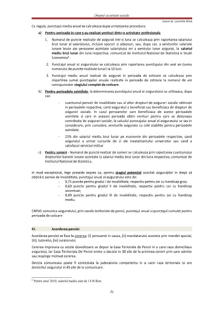 Dreptul securitatii sociale
Lector dr. Luminita Dima
Ca regula, punctajul mediu anual se calculeaza dupa urmatoarea procedura:
a) Pentru perioada in care s-au realizat venituri dintr-o activitate profesionala
1. Numarul de puncte realizate de asigurat intr-o luna se calculeaza prin raportarea salariului
brut lunar al salariatului, inclusiv sporuri si adaosuri, sau, dupa caz, a veniturilor salariale
lunare brute ale persoanei asimilate salariatului ori a venitului lunar asigurat, la salariul
mediu brut lunar din luna respectiva, comunicat de Institutul National de Statistica si Studii
Economice6
.
2. Punctajul anual al asiguratului se calculeaza prin raportarea punctajului din acel an (suma
numarului de puncte realizate lunar) la 12 luni.
3. Punctajul mediu anual realizat de asigurat in perioada de cotizare se calculeaza prin
impartirea sumei punctajelor anuale realizate in perioada de cotizare la numarul de ani
corespunzator stagiului complet de cotizare.
b) Pentru perioadele asimilate, la determinarea punctajului anual al asiguratului se utilizeaza, dupa
caz:
- cuantumul pensiei de invaliditate sau al altor drepturi de asigurari sociale obtinute
in perioadele respective, cand asiguratul a beneficiat sau beneficiaza de drepturi de
asigurari sociale. In cazul persoanelor care beneficiaza de aceste perioadele
asimilate si care in aceeasi perioada obtin venituri pentru care se datoreaza
contributia de asigurari sociale, la calculul punctajului anual al asiguratului se iau in
considerare, prin cumulare, veniturile asigurate cu cele stabilite pentru perioadele
asimilate.
- 25% din salariul mediu brut lunar pe economie din perioadele respective, cand
asiguratul a urmat cursurile de zi ale invatamantului universitar sau cand a
satisfacut serviciul militar
c) Pentru someri - Numarul de puncte realizat de someri se calculeaza prin raportarea cuantumului
drepturilor banesti lunare acordate la salariul mediu brut lunar din luna respectiva, comunicat de
Institutul National de Statistica.
In mod exceptional, lege prevede expres ca, pentru stagiul potenţial acordat asiguraţilor în drept să
obţină o pensie de invaliditate, punctajul anual al asiguratului este de:
- 0,75 puncte pentru gradul I de invaliditate, respectiv pentru cei cu handicap grav;
- 0,60 puncte pentru gradul II de invaliditate, respectiv pentru cei cu handicap
accentuat;
- 0,40 puncte pentru gradul III de invaliditate, respectiv pentru cei cu handicap
mediu.
CNPAS comunica asiguratului, prin casele teritoriale de pensii, punctajul anual si punctajul cumulat pentru
perioada de cotizare
XI. Acordarea pensiei
Acordarea pensiei se face la cererea: (i) persoanei in cauza, (ii) mandatarului acesteia prin mandat special,
(iii), tutorelui, (iv) curatorului.
Cererea impreuna cu actele doveditoare se depun la Casa Terioriala de Pensii in a carei raza domiciliaza
asiguratul, iar Casa Teritoriala De Pensii emite o decizie in 30 zile de la primirea cererii prin care admite
sau respinge motivat cererea.
Decizia comunicata poate fi contestata la judecatoria competenta in a carei raza teritoriala isi are
domiciliul asiguratul in 45 zile de la comunicare.
6
Pentru anul 2010, salariul mediu este de 1836 Ron.
22
 